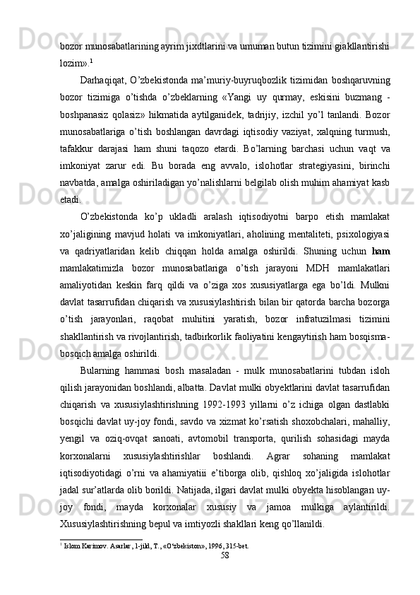 bozor munosabatlarining ayrim jixdtlarini va umuman butun tizimini giakllantirishi
lozim». 1
Darhaqi q at,   O’zbekistonda   ma’muriy-buyru q bozlik   tizimidan   boshqaruvning
bozor   tizimiga   o’tishda   o’zbeklarning   «Yangi   uy   q urmay,   eskisini   buzmang   -
boshpanasiz   q olasiz»   h ikmatida   aytilganide k,   tadrijiy,   izchil   yo’l   tanlandi.   Bozor
muno sabatlariga   o’tish   boshlangan   davrdagi   iqtisodiy   vaziyat,   xalqning   turmush,
tafakkur   darajasi   ham   shuni   ta q ozo   etardi.   Bo’larning   barchasi   uchun   va q t   va
imkoniyat   zarur   edi.   Bu   borada   eng   avvalo,   islo h otlar   strategiyasini,   birinchi
navbatda, amalga oshiriladigan yo’nalishlarni belgilab olish muhim ahamiyat kasb
etadi.
O’zbekistonda   ko’p   ukladli   aralash   iqtisodiyotni   barpo   etish   mamlakat
xo’jaligining   mavjud   holati   va   imkoniyatlari,   aholining   mentaliteti,   psixologiyasi
va   q adriyatlaridan   kelib   chi qq an   holda   amal ga   oshirildi.   Shuning   uchun   ham
mamlakatimizla   bozor   munosabatlariga   o’tish   jarayoni   MD H   mamlakatlari
amaliyotidan   keskin   farq   q ildi   va   o’ziga   xos   xususiyatlarga   ega   bo’ldi.   Mulkni
davlat tasarrufidan chiqarish va xususiylashtirish bilan bir qatorda barcha bozorga
o’tish   jarayonlari,   raqobat   mu h itini   yaratish,   bozor   infratuzilmasi   tizimini
shakllantirish va rivojlantirish, tadbirkorlik faoliyatini kengaytirish ham bosqisma-
bosqich amalga oshirildi.
B u larning   hammasi   bosh   masaladan   -   mulk   munosabatlarini   tubdan   isloh
qilish jarayonidan boshlandi, albatta. Davlat mulki obyektlarini davlat tasarrufidan
chiqarish   va   xususiylashtirishning   1992-1993   yillarni   o’z   ichiga   olgan   dastlabki
bosqichi davlat uy-joy fondi, savdo va xizmat ko’rsatish shoxobchalari, mahalliy,
yengil   va   ozi q -ovqat   sanoati,   avtomobil   transporta,   qu rilish   so h asidagi   mayda
korxonalarni   xususiylashtirishla r   bosh landi.   Agrar   sohaning   mamlakat
iqtisodiyotidagi   o’ rni   va   ahamiyatiii   e’tiborga   olib,   qishloq   xo’jaligida   islohotlar
jadal sur’atlarda olib borildi. Natijada, ilgari davlat mulki obyekta hisoblangan uy-
joy   fondi,   mayda   korxonalar   xususiy   va   jamoa   mulkiga   aylantirildi.
Xususiylashtirishning bepul va imtiyozli shakllari keng  qo’ llanildi.
1
  Islom Karimov. Asarlar, 1-jild, T., «O‘zbekiston», 1996, 315-bet.
58 