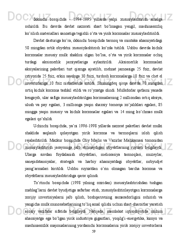 Ikkinchi   bosqichda   -   1994-1995   yillarda   yalpi   xususiylashtirish   amalga
oshirildi.   Bu   davrda   dav lat   nazorati   shart   bo’lmagan   yengil,   mashinasozliq
ko’rilish materiallari sanoatiga tegishli o’rta va yirik korxonalar xususiylashtirildi.
Davlat dasturiga ko’ra, ikkinchi  bosqichda tarmoq va mintaka ahamiyatidagi
50   mingdan   ortik   obyektni   xususiylashtirish   ko’zda   tutildi.   Ushbu   davrda   kichik
korxonalar   xususiy   mulk   shaklini   olgan   bo’lsa,   o’rta   va   yirik   korxonalar   ochiq
turdagi   aksionerlik   jamiyatlariga   aylantirildi.   Aksionerlik   korxonalari
aksiyalarining   paketlari   turt   qismga   ajratilib,   mehnat   jamoasiga   25   foiz,   dav lat
ixtiyorida 25 foiz, erkin savdoga 30 foizi, turdosh korxonalarga 10 foiz va chet el
investorlariga   10   foiz   nisbatlarida   sotildi.   Shuningdeq   q is q a   davrda   70   mingdan
orti q   kichik korxona tashkil etildi va r o’ yxatga olindi. Mulkdorlar qatlami yanada
kengayib, ular safiga xususiylashtirilgan korxonalarning 2 milliondan orti q  aksiya,
ulush   va   pay   egalari,   3   millionga   ya qin   shaxsiy   tomorqa   xo’jaliklari   egalari,   85
mingga   ya q in   xususiy   va   kichik   korxonalar   egalari   va   14   ming   k o’ chmas   mulk
egalari  qo’ shildi.
Uchinchi  bosqichda, ya’ni  1996-1998 yillarda nazorat paketlari davlat mulki
shaklida   sa q lanib   q olayotgan   yirik   korxona   va   tarmo ql arni   islo h   qilish
rejalashtirildi.   Mazkur   bosqichda   Oliy   Majlis   va   Vazirlar   Ma h kamasi   tomonidan
xusu siylashtirish   jarayoniga   jalb   etilmaydigan   obyektlarning   ruyxati   belgilaydi.
Ularga   suvdan   foydalanish   obyektlari,   meliorasiya   tarmoq l ari,   muzey l ar,
sanepidstansiyalar,   strategik   va   harbiy   a h amiyatdagi   obyektlar,   nobyudjet
jamg’armalari   kiritildi.   Ushbu   ruyxatdan   o’ rin   olmagan   barcha   korxona   va
obyektlarni xususiylashtirishga  q aror qilindi.
T o’ rtinchi   bosqichda   (1998   yilning   oxiridan)   xususiylashtirishdan   tushgan
mablag’larni davlat byudjetiga safarbar etish, xususiylashtirilayotgan korxonalarga
xorijiy   investisiyalarni   jalb   qilish,   boshqaruvning   samaradorligini   oshirish   va
yangicha mulk munosabatlarining t o’ li q  amal qilishi uchun shart-sharoitlar yaratish
asosiy   vazifalar   sifatida   belgilaydi.   Natijada,   mamlakat   iqtisodiyotida   muhim
ahamiyatga   ega   bo’lgan   yirik   indust riya   gigantlari,   yo q il g’ i-energetika,   kimyo   va
mashi nasozlik majmualarining yordamchi korxonalarini yirik xorijiy investorlarni
59