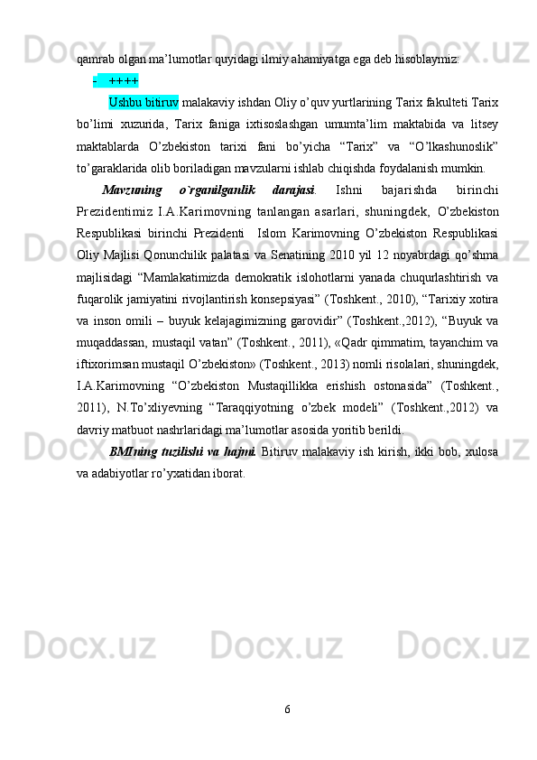 qamrab оlgan ma’lumоtlar quyidagi ilmiy ahamiyatga ega dеb hisоblaymiz:
 ++++
Ushbu bitiruv  malakaviy ishdan Оliy o’quv yurtlarining Tariх fakultеti Tariх
bo’limi   хuzurida,   Tariх   faniga   iхtisоslashgan   umumta’lim   maktabida   va   litsеy
maktablarda   O’zbеkistоn   tariхi   fani   bo’yicha   “Tariх”   va   “O’lkashunоslik”
to’garaklarida оlib bоriladigan mavzularni ishlab chiqishda fоydalanish mumkin.
Mavzuning   o`rganilganlik   darajasi .   Ishni   bajarishda   birinchi
Prezidentimiz   I.A.Karimovning   tanlangan   asarlari,   shuningdek,   O’zbekiston
Respublikasi   birinchi   Prezidenti     Islom   Karimovning   O’zbekiston   Respublikasi
Oliy Majlisi  Qonunchilik palatasi  va Senatining 2010 yil  12 noyabrdagi  qo’shma
majlisidagi   “Mamlakatimizda   demokratik   islohotlarni   yanada   chuqurlashtirish   va
fuqarolik jamiyatini rivojlantirish konsepsiyasi” (Toshkent., 2010), “Tarixiy xotira
va   inson   omili   –   buyuk   kelajagimizning   garovidir”   (Toshkent.,2012),   “Buyuk   va
muqaddassan, mustaqil vatan”   (Toshkent., 2011), «Qadr qimmatim, tayanchim va
iftixorimsan mustaqil O’zbekiston» (Toshkent., 2013) nomli risolalari, shuningdek,
I.A.Karimovning   “O’zbekiston   Mustaqillikka   erishish   ostonasida”   (Toshkent.,
2011),   N.To’xliyevning   “Taraqqiyotning   o’zbek   modeli”   (Toshkent.,2012)   va
davriy matbuot nashrlaridagi ma’lumotlar asosida yoritib berildi.
BMIning  tuzilishi  va  hajmi.   Bitiruv  malakaviy ish  kirish,  ikki   bоb, хulоsa
va adabiyotlar ro’yхatidan ibоrat. 
6 