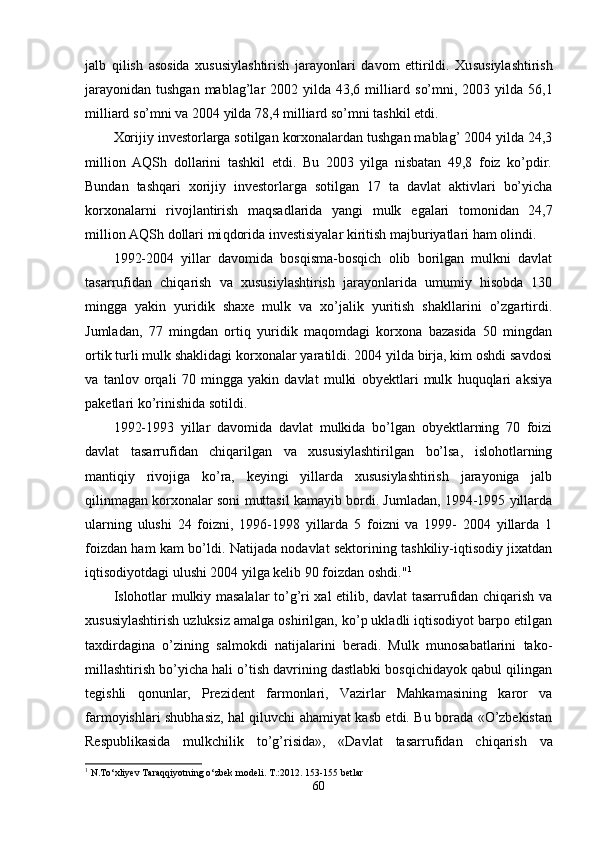 jalb   qilish   asosida   xususiylashtirish   jarayonlari   davom   ettirildi.   Xu susiylashtirish
jarayonidan  tushgan  mablag’lar  2002  yilda 43,6  milliard  s o’ mni, 2003  yilda  56,1
mil liard s o’ mni va 2004 yilda 78,4 milliard s o’ mni tashkil etdi.
Xorijiy investorlarga sotilgan korxonalardan tushgan mablag’ 2004 yilda 24,3
million   A QSh   dollarini   tashkil   etdi.   Bu   2003   yilga   nisbatan   49,8   foiz   ko’pdir.
Bundan   tashqari   xorijiy   investor larga   sotilgan   17   ta   davlat   aktivlari   bo’yicha
korxonalarni   rivojlantirish   maqsadlarida   yangi   mulk   egalari   tomonidan   24,7
million A QSh  dollari mi q dorida investisiyalar kiritish majburiyatlari ham olindi.
1 992-2004   yillar   davomida   bosqisma-bosqich   olib   borilgan   mulkni   davlat
tasarrufidan   chiqa rish   va   xususiylashtirish   jarayonlarida   umumiy   hisobda   130
mingga   yakin   yuridik   shaxe   mulk   va   xo’jalik   yuritish   shakllarini   o’zgartirdi.
Jumladan,   77   mingdan   orti q   yuridik   maqomdagi   korxona   bazasida   50   mingdan
ortik turli mulk shaklidagi korxonalar yaratildi. 2004 yilda birja, kim oshdi savdosi
va   t anlov   orqali   70   mingga   yakin   davlat   mulki   obyektlari   mulk   huquqlari   aksiya
paketlari ko’rinishida sotildi.
1992-1993   yillar   davomida   davlat   mulkida   bo’lgan   obyektlarning   70   foizi
davlat   tasarrufi dan   chiqarilgan   va   xususiylashtirilgan   bo’lsa,   islohotlarning
manti q iy   rivojiga   ko’ra,   keyingi   yillarda   xususiylashtirish   jarayoniga   jalb
qilinmagan korxonalar soni muttasil kamayib bordi. Jumladan, 1994-1995 yillarda
ularning   ulushi   24   foizni,   1996-1998   yillarda   5   foizni   va   1999-   2004   yillarda   1
foizdan ham kam bo’ldi. Natijada nodavlat sektorining tashkiliy-iqtisodiy jixatdan
iqtisodiyotdagi ulushi 2004 yilga kelib 90 foizdan oshdi." 1
Islohotlar mulkiy masalalar to’g’ri xal etilib, davlat tasarrufidan chiqarish va
xususiylashtirish uzluksiz amalga oshirilgan, ko’p ukladli iqtisodiyot barpo etilgan
taxdirdagina   o’zining   salmokdi   natijalarini   beradi.   Mulk   munosabatlarini   tako -
millashtirish bo’yicha hali o’tish davrining dastlabki bosqichidayok qabul qilingan
tegishli   qonunlar,   Prezident   farmonlari,   Vazirlar   Mahkamasining   karor   va
farmoyishlari shubhasiz, hal qiluvchi ahamiyat kasb etdi. Bu borada «O’zbekistan
Respublikasida   mulkchilik   to’g’risida»,   «Davlat   tasarru fidan   chiqarish   va
1
 N.To‘xliyev Taraqqiyotning o‘zbek modeli. T.:2012. 153-155 betlar
60