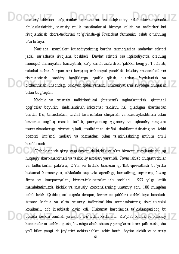 xususiylashtirish   to’g’risidaii   qonunlarni   va   «Iqtisodiy   islohotlarni   yanada
chukurlashtirish,   xususiy   mulk   manfaatlarini   himoya   q ili sh   va   tadbirkorlikni
rivojlantirish   chora-tadbirlari   to’g’risida»gi   Prezident   farmonini   eslab   o’tishning
o’zi kifoya.
Na t ijada,   mamlakat   iqtisodiyotining   barcha   tarmo qla rida   nodavlat   sektori
jadal   sur’atlarda   rivojlana   boshladi.   Davlat   sektori   esa   iqtisodiyotda   o’zining
monopol ahamiyatini kamaytirdi, ko’p kirrali aralash xo’jalikka keng yo’l ochilib,
rakobat   uchun   borgan   sari   kengro q   imkoniyat   yaratildi.   Mul kiy   munosabatlarni
rivojlantirish   moddiy   boyliklarga   egalik   qilish,   ulardan   foydalanish   va
o’zlashtirish,   insondagi   bekiyos   q obiliyatlarni,   imkoniyatlarni   ruyobga   chiqarish
bilan bog’li q dir.
Kichik   va   xususiy   tadbirkorlikni   (biznesni)   ragbatlantirish.   qimmatli
qog’o zlar   boyurini   sh a k llantirish   isloxotlar   taklirini   hal   qiladigan   shartlardan
biridir.   Bu,   birinchidan,   davla t   tasar rufidan   chiqarish   va   xususiylashtirish   bilan
bevosita   bog’liq   masala   bo’lib,   jamiyatning   ijgimoiy   va   iqtisodiy   negizini
mustaxkamlashga   xizmat   qiladi,   mulkdorlar   sinfini   shakllantirish ы ing   va   ichki
bozorni   iste’mol   mollari   va   xizmatlari   bilan   ta’minlashning   muhim   omili
hisoblanadi.
O’zbekistonda  q is q a va q t davomida kichik va o’rta biznesni rivojlantirishning
huquqiy shart-sharoitlari va tashkiliy asoslari yaratildi. Tovar ishlab chiqaruvchilar
va   tadbirkorlar   palatasi,   O’rta   va   kichik   biznesni   qo’llab-quvvatlash   bo’yicha
hukumat   komissiyasi,   «Madad»   sug’urta   agentligi,   konsalting,   injiniring,   lizing
firma   va   kompaniyalari,   biznes-inkubatorlar   ish   boshladi.   1997   yilga   kelib
mamlakatimizda   kichi k   va   xususiy   korxonalarning   umumiy   soni   100   mingdan
oshib ketdi.   Qish lo q   xo’jaligida de hq on, fermer  xo’jaliklari  tashkil  topa bosh ladi.
Ammo   kichik   va   o’rta   xususiy   tadbirkorlikka   munosabatning   rivojlanishini
konikarli,   deb   hi soblash   kiyin   edi.   Hukumat   karorlarida   ta’kidlanganideq   bu
borada   keskin   burilish   yasash   o’z-o’zidan   kechmadi.   Ko’plab   kichik   va   xususiy
korxonalarni  tash kil   qilish,   bu  ishga  aholi  shaxsiy   jamg’armalarini  jalb  etish,   shu
yo’l   bilan  yangi   ish   joylarini   ochish   ishlari   sekin   bordi.  Ayrim   kichik   va   xususiy
61