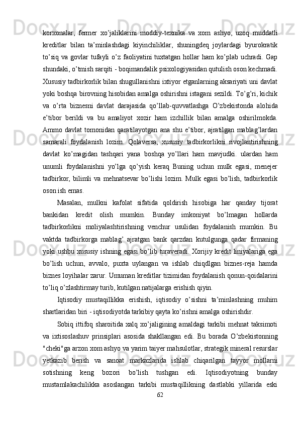 korxo nalar,   fermer   xo’jaliklarini   moddiy-texnika   va   xom   ashyo,   uzo q   muddatli
kreditlar   bilan   ta’minlashdagi   kiyinchiliklar,   shuningdeq   joylardagi   byurokratik
to’siq  va  govlar  tufayli  o’z faoliyatini  tuxtatgan  hollar   ham   ko’plab  uchradi.  Gap
shundaki, o’tmish sarqiti - boqimandalik psixologiyasidan qutulish oson kechmadi.
Xususiy tadbirkorlik bilan shugullanishni ixtiyor etganlarning aksariyati uni davlat
yoki boshqa birovning hisobidan amalga oshirishni istagani sezildi. To’g’ri, kichik
va   o’rta   biznesni   davlat   darajasida   qo’llab-quvvatlashga   O’zbekistonda   alo h ida
e’tibor   berildi   va   bu   amaliyot   xozir   ham   izchillik   bilan   amalga   oshirilmokda.
Ammo   davlat   tomonidan   qaratilayotgan   ana   shu   e’tibor,   ajratilgan   mablag’lardan
samarali   foydalanish   lozim.   Qo laversa,   xususiy   tadbirkorlikni   rivojlantirishning
davlat   ko’magidan   tashqari   yana   boshqa   yo’llari   ham   mavjudki.   ulardan   ham
unumli   foydalanishni   yo’lga   qo’yish   keraq   Buning   uchun   mulk   egasi,   menejer
tadbirkor,  bilimli   va   mehnatsevar   bo’lishi   lozim.   Mulk   egasi   bo’lish,   tadbirkorlik
oson ish emas.
Masalan,   mulkni   kafolat   sifatida   qoldirish   hisobiga   har   qanday   tijorat
bankidan   kredit   olish   mumkin.   Bunday   imkoniyat   bo’lmagan   hollarda
tadbirkorlikni   moliyalashtirishning   venchur   usulidan   foydalanish   mumkin.   Bu
vaktda   tadbirkorga   mablag’   ajratgan   ban k   q arzdan   kutulgunga   q adar   firmaning
yoki ushbu xususiy ishning egasi  bo’lib turaveradi. Xorijiy kredit liniyalariga ega
bo’lish   uchun,   avvalo,   puxta   uylangan   va   ishlab   chiqdlgan   biznes-reja   hamda
biznes loyi h alar zarur. Umuman kreditlar tizimidan foydalanish qonun-qoidalarini
t o’ li q  o’zlashtirmay turib, kutilgan natijalarga erishish qiyin.
Iqtisodiy   mustaqillikka   erishish,   iqtisodiy   o’sishni   ta’minlashning   muhim
shartlaridan biri - iqtisodiyotda tarkibiy qayta ko’rishni amalga oshirishdir.
Sobiq ittifoq  sharoitida xalq  xo’jaligining  amaldagi   tarkibi   mehnat  taksimoti
va   ixtisoslashuv   prinsiplari   asosida   shakllangan   edi.   Bu   bora da   O’zbekistonning
"cheki"ga arzon xom ashyo va yarim taiyer mahsulotlar, strategik mineral resurslar
yetkazib   berish   va   sanoat   markazlarida   ishlab   chiqarilgan   tayyor   mollarni
sotishning   keng   bozori   bo’lish   tushgan   edi.   Iqtisodiyotning   bunday
mustamlakachilikka   asoslangan   tarkibi   mustaqillikning   dastlabki   yillarida   eski
62