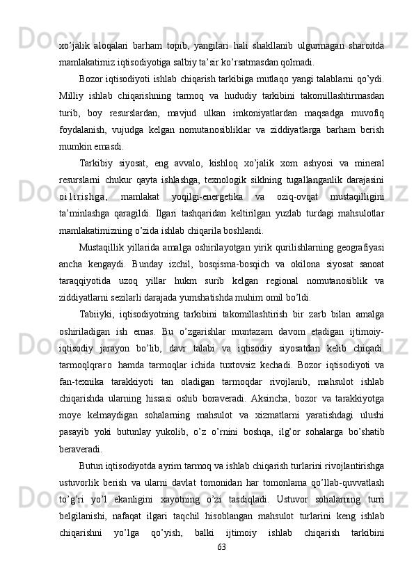 xo’jalik   aloqalari   bar h am   t opib,   yangilari   h ali   shakllanib   ulgurmagan   sharoitda
mamlakatimiz iqtisodiyotiga salbiy ta’sir ko’rsatmasdan qolmadi.
Bozor iqtisodiyoti ishlab chiqarish tarkibiga mutla q o yangi talablarni qo’ydi.
Milliy   ishlab   chiqarishning   tarmoq   va   h ududiy   tarkibini   takomillashtirmasdan
turib,   boy   resurslardan,   mavjud   ulkan   imkoniyatlardan   maqsadga   muvofiq
foydalanish,   vujudga   kelgan   nomuta n osibliklar   va   ziddiyatlarga   barham   berish
mumkin emasdi.
Tarkibiy   siyosat,   eng   avvalo,   kishloq   xo’jalik   xom   ashyosi   va   mineral
resurslarni   chukur   qayta   ishlashga,   texnologik   siklning   tugallanganlik   darajasini
o i 1 i r i s h g a ,   mamlakat   yoqilgi-energetika   va   oziq-ovqat   mustaqilligini
ta’minlashga   qaragildi.   Ilgari   tashqaridan   keltirilgan   yuzlab   turdagi   mahsulotlar
mamlakatimizning o’zida ishlab chiqarila boshlandi.
Mustaqillik  yillarida amalga oshirilayotgan  yirik   qu rilishlarning geografiyasi
ancha   kengaydi.   Bunday   izchil,   bosqisma-bosqich   va   okilona   siyosat   sanoat
taraqqiyotida   uzo q   yillar   h ukm   surib   kelgan   regional   nomutanosiblik   va
ziddiyatlarni sezilarli darajada yumshatishda muhim omil bo’ldi.
Tabiiyki,   iqtisodiyotning   tarkibini   takomillashtirish   bir   zarb   bilan   amalga
oshiriladigan   ish   emas.   Bu   o’zgarishlar   muntazam   davom   etadigan   ijtimoiy-
iqtisodiy   jarayon   bo’lib,   davr   talabi   va   iqtisodiy   siyosatdan   kelib   chiqadi.
tarmoq lq r a r o   hamda   tarmoqlar   ichida   tuxtovsiz   kechadi.   Bozor   iqtisodiyoti   va
fan-texnika   tarakkiyoti   tan   oladigan   tarmoqdar   rivojlanib,   mahsulot   ishlab
chiqarishda   ularning   hissasi   oshib   boraveradi.   Aksincha,   bozor   va   tarakkiyotga
moye   kelmaydigan   sohalarning   mahsulot   va   xizmatlarni   yaratishdagi   ulushi
pasayib   yoki   butunlay   yukolib,   o’z   o’ rnini   boshqa,   il g’ or   sohalarga   b o’ shatib
beraveradi.
Butun iqtisodiyotda ayrim tarmoq va ishlab chi qarish turlarini rivojlantirishga
ustuvorlik   be rish   va   ularni   davlat   tomonidan   har   tomonlama   qo’llab-quvvatlash
to’g’ri   yo’l   ekanligini   xayotning   o’zi   tasdi ql adi.   Ustuvor   soh al arning   turri
belgilanishi,   nafaqat   ilgari   ta q chil   hisoblangan   mahsulot   turlarini   keng   ishlab
chiqarishni   yo’lga   qo’ yish,   balki   ijtimoiy   ishlab   chiqarish   tarkibini
63