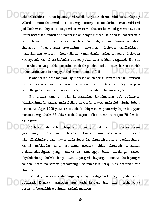 takomillashtirish,   butun   iqtisodiyotni   izchil   ri vojlantirish   imkonini   berdi.   Keyingi
yillarda   mamlakatimizda   sanoatning   asosiy   tarmoqlarini   rivojlantirishni
jadallashtirish,   eksport   saloxiyatini   oshirish   va   chetdan   keltiriladigan   mahsu lotlar
urnini bosadigan mahsulot turlarini ish lab chiqarishni yo’lga  qo’y ish, bozorni xalq
iste’moli   va   oziq-ovqat   mahsulotlari   bilan   tuldirish,   kommunikasiya   va   ishlab
chiqarish   infratuzilmasini   rivojlantirish,   investision   faoliyatii   jadal lashtirish,
mamlakatning   eksport   imkoniyatlarini   kengaytirish,   tashqi   iqtisodiy   faoliyatni
kuchaytirish   kabi   chora-tadbirlar   ustuvor   yo’nalishlar   sifatida   belgilandi.   Bu   esa,
o’z navbatida, yalpi ichki mahsulot ishlab chiqarishni real ko’rsatkichlarda oshirish
imkoniyatini yanada kengaytirishda muhim omil bo’ldi.
Islohotlardan bosh maqsad - ijtimoiy ishlab chiqarish samaradorligini muttasil
oshirish   asosida   xalq   farovonligini   yuksaltirishdir.   Ana   shunday   natijalar
islohotlarga  h a q i q iy mazmun kasb etadi,  q uru q  safsatabozlikdan asraydi.
Shu   urinda   yana   bir   sifat   ko’rsatkichga   tuxtalmasdan   utib   bo’lmaydi.
Mamlakatimizda   sanoat   mahsulotlari   tarkibida   tayyor   mahsulot   ulushi   tobora
oshmokda.   Agar   1990   yilda  sanoat   ishlab   chiqarishining   umumiy  hajmida   tayyor
mahsulotning   ulushi   35   foizni   tashkil   etgan   bo’lsa,   h ozir   bu   ra q am   70   foizdan
oshib ketdi.
O’zbekistonda   ishlab   chiqarish,   iqtisodiy   o’sish   uchun   mustaxkam   asos
yaratilgani,   iqtisodiyot   tarkibi   bozor   munosabatlariga   monand
takomillashtirilayotgani, tayyor mahsulot  ishlab chiqarish ulushining oshayotgani,
kapital   mablag’lar   katta   qismining   moddiy   ishlab   chiqarish   sohalarida
o’zlashtirilayotgani,   yangi   texnika   va   texnologiya   bilan   ji h ozlangan   sanoat
obyektlarining   ko’rib   ishga   tushirilayotgani   bugungi   jaxonda   kechayotgan
bahoonli sharoitda ham xalq farovonligini ta’minlashda hal qiluvchi ahamiyat kasb
etmoqda.
Tabiiyki, bunday yuksalishlarga, iqtisodiy o’sishga bir kunda, bir yilda erishib
bo’lmasdi.   Bunday   marralarga   faqat   katta   kat’iyat,   tadrijiyli k,     izchillik   va
bosqisma-bosqichlik orqaligina erishish mumkin.
64