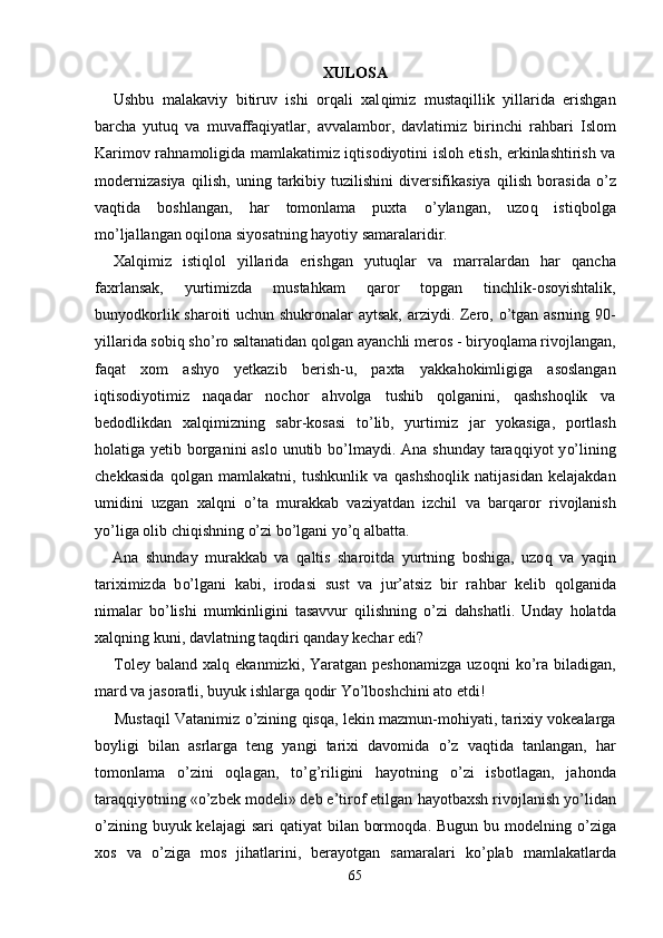 XULOSA
Ushbu   malakaviy   bitiruv   ishi   or q ali   xal q imiz   musta q illik   yillarida   erishgan
barcha   yutu q   va   muvaffa q iyatlar,   avvalambor,   davlatimiz   birinchi   ra h bari   Islom
Karimov ra h namoligida mamlakatimiz i q tisodiyotini islo h   etish, erkinlashtirish va
modernizasiya   q ilish,   uning   tarkibiy   tuzilishini   diversifikasiya   q ilish   borasida   o’ z
va q tida   boshlangan,   h ar   tomonlama   puxta   o’ ylangan,   uzo q   isti q bolga
m o’ ljallangan o q ilona siyosatning  h ayotiy samaralaridir.
Xal q imiz   isti ql ol   yillarida   erishgan   yutu ql ar   va   marralardan   h ar   q ancha
faxrlansak,   yurtimizda   musta h kam   q aror   topgan   tinchlik-osoyishtalik,
bunyodkorlik sharoiti uchun shukronalar aytsak, arziydi. Zero,   o’ tgan asrning 90-
yillarida sobi q  sh o’ ro saltanatidan  q olgan ayanchli meros  -  biryo ql ama rivojlangan,
fa q at   xom   ashyo   yetkazib   berish-u,   paxta   yakka ho k i mligiga   asoslangan
i q tisodiyotimiz   na q adar   nochor   a h volga   tushib   qo lganini,   qa shsho q lik   va
bedodlikdan   xal q imizning   sabr-kosasi   t o’ lib,   yurtimiz   j ar   yokasiga,   portlash
hol atiga yetib borganini aslo unutib b o’ lmaydi. Ana shunday tara qq iyot y o’ lining
chekkasida   qo lgan   mamlakatni,   tushkunlik   va   q ashsho ql ik   natijasidan   kelajakdan
umidini   uzgan   xal q ni   o’ ta   murakkab   vaziyatdan   izchil   va   bar q aror   rivojlanish
y o’ liga olib chi q ishning  o’ zi b o’ lgani y o’q  albatta.
Ana   shunday   murakkab   va   q altis   sharoitda   yurtning   boshiga,   uzo q   va   ya q in
tariximizda   b o’ lgani   kabi,   irodasi   su s t   va   jur’atsiz   bir   ra h bar   kelib   q olganida
nimalar   b o’ lishi   mumkinligini   tasavvur   q ilishning   o’ zi   da h shatli.   Unday   ho latda
xal q ning kuni, davlatning ta q diri  q anday kechar edi?
Toley  baland   xal q   ekanmizki,  Yaratgan  peshonamizga  uzo q ni   k o’ ra  biladigan,
mard va jasoratli, buyuk ishlarga  qo dir Y o’ lboshchini ato etdi!
Musta q il Vatanimiz   o’ zining  q is q a, lekin mazmun-mo h iyati, tarixiy vokealarga
boyligi   bilan   a s rlarga   teng   yangi   tarixi   davomida   o’ z   va q tida   tanlangan,   h ar
tomonlama   o’ zini   o ql agan,   t o’g’ riligini   h ayotning   o’ zi   isbotlagan,   ja ho nda
tara qq iyotning « o’ zbek modeli» deb e’tirof etilgan  h ayotbaxsh rivojlanish y o’ lidan
o’ zining buyuk kelajagi  sari   q atiyat bilan bormo q da. Bugun bu modelning   o’ ziga
xos   va   o’ zi g a   mo s   ji h atlarini,   berayotgan   samaralari   k o’ plab   mamlakatlarda
65