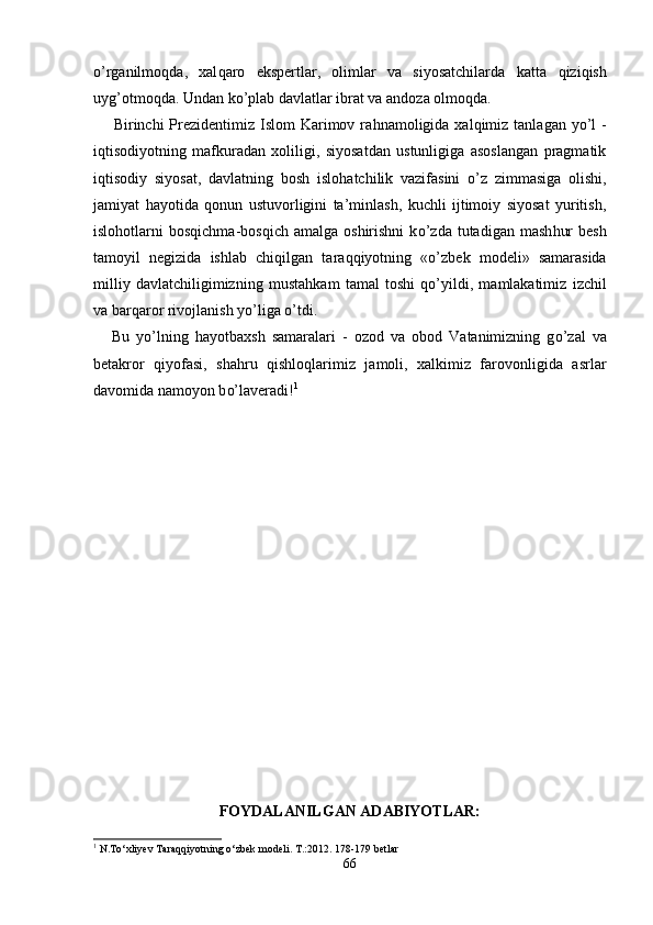 o’ rganilmo q da,   xal q aro   ekspertlar,   olimlar   va   siyosatchilarda   ka tt a   q izi q ish
uy g’ otmo q da. Undan k o’ plab davlatlar ibrat va andoza olmo q da.
Birinchi  Prezidentimiz Islom  Karimov ra h namoligida xal q imiz tanlagan y o’ l   -
i q tisodiyotning   mafkuradan   xoliligi,   siyosatdan   ustunligiga   asoslangan   pragmatik
i q tisodiy   siyosat,   davlatning   bosh   islo ha tchilik   vazifasini   o’ z   zimmasiga   olishi,
jamiyat   h ayotida   q onun   ustuvorligini   ta’minlash,   kuchli   ijtimoiy   siyosat   yuritish,
islo h otlarni  bos q ichma-bos q ich  amalga  oshirishni   k o’ zda  tutadigan  mash h ur  besh
tamoyil   negizida   ishlab   chi q ilgan   tara qq iyotning   « o’ zbek   modeli»   samarasida
milliy   davlatchiligimizning   musta hk am   tamal   toshi   qo’ yildi,   mamlakatimiz   izchil
va bar q aror rivoj lanish y o’ liga  o’ tdi.
Bu   y o’ lning   h ayotbaxsh   samaralari   -   ozod   va   obod   Vatanimizning   g o’ zal   va
betakror   q iyofasi,   sha h ru   q ishlo q larimiz   jamoli,   xalkimiz   farovonligida   a s rlar
davomida namoyon b o’ laveradi! 1
FOYDALANILGAN ADABIYOTLAR:
1
  N.To‘xliyev Taraqqiyotning o‘zbek modeli. T.:2012. 178-179 betlar
66