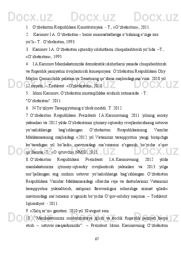 1. O‘zbekiston Respublikasi Konstitutsiyasi. - T., «O‘zbekiston», 2011.
2.   Karimov I.A. O‘zbekiston – bozor munosabatlariga o‘tishning o‘ziga xos 
yo‘li– T.: O‘zbekiston, 1993.
3. Karimov I.A. O‘zbekiston iqtisodiy islohotlarni chuqurlashtirish yo‘lida. –T., 
«O‘zbekiston», 1995.
4. I.A.Karimov Mamlakatimizda demokratik islohotlarni yanada chuqurlashtirish 
va fuqarolik jamiyatini rivojlantirish konsepsiyasi: O‘zbekiston Respublikasi Oliy 
Majlisi Qonunchilik palatasi va Senatining qo‘shma majlisidagi ma’ruza. 2010 yil 
12 noyabr. – Toshkent: «O‘zbekiston», 2010.
5. Islom Karimov, O‘zbekiston mustaqillikka erishish ostonasida. - T.: 
"O‘zbekiston". 2011. 
6. N.To‘xliyev Taraqqiyotning o‘zbek modeli. T.:2012.
7. O‘zbekiston   Respublikasi   Prezidenti   I.A.Karimovning   2011   yilning   asosiy
yakunlari va 2012 yilda O‘zbekistonni ijtimoiy-iqtisodiy rivojlantirishning ustuvor
yo‘nalishlariga   bag‘ishlangan   O‘zbekiston   Respublikasining   Vazirlar
Mahkamasining   majlisidagi   «2012   yil   Vatanimiz   taraqqiyotini   yangi   bosqichga
ko‘taradigan   yil   bo‘ladi»   mavzusidagi   ma’ruzasini   o‘rganish   bo‘yicha   o‘quv
qo‘llanma.-T.: «O`qituvchi» NMIU, 2012.
8. O‘zbekiston   Respublikasi   Prezidenti   I.A.Karimovning   2012   yilda
mamlakatimizni   ijtimoiy-iqtisodiy   rivojlantirish   yakunlari   va   2013   yilga
mo‘ljallangan   eng   muhim   ustuvor   yo‘nalishlariga   bag‘ishlangan   O‘zbekiston
Respublikasi   Vazirlar   Mahkamasidagi   «Barcha   reja   va   dasturlarimiz   Vatanimiz
taraqqiyotini   yuksaltirish,   xalqimiz   farovonligini   oshirishga   xizmat   qiladi»
mavzusidagi   ma’ruzasini   o‘rganish   bo‘yicha   O‘quv-uslubiy   majmua.   –   Toshkent:
Iqtisodiyot. - 2011 .
9. «Xalq so‘zi» gazetasi. 2010 yil 30 avgust soni.
10. “Mamlakatimizni   modernizatsiya   qilish   va   kuchli   fuqarolik   jamiyati   barpo
etish   –   ustuvor   maqsadimizdir”.   –   Prezident   Islom   Karimovning   O‘zbekiston
67