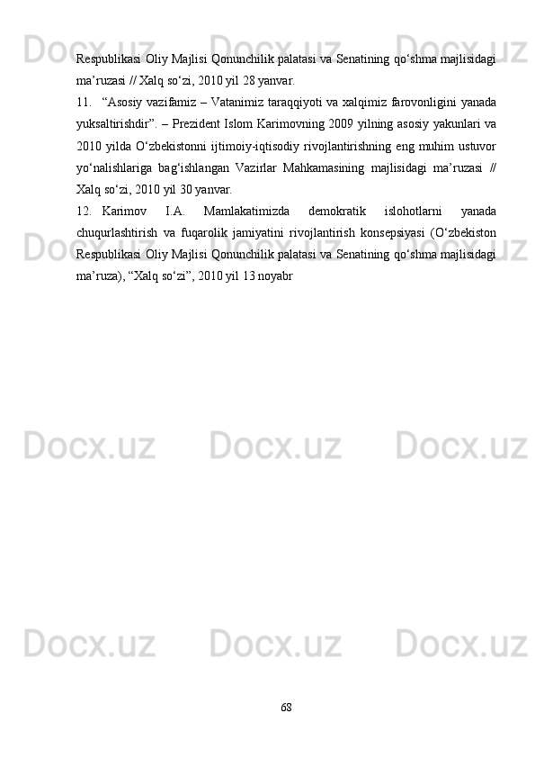Respublikasi Oliy Majlisi Qonunchilik palatasi va Senatining qo‘shma majlisidagi
ma’ruzasi // Xalq so‘zi, 2010 yil 28 yanvar.
11. “Asosiy vazifamiz – Vatanimiz taraqqiyoti va xalqimiz farovonligini yanada
yuksaltirishdir”. – Prezident Islom Karimovning 2009 yilning asosiy yakunlari va
2010  yilda  O‘zbekistonni  ijtimoiy-iqtisodiy  rivojlantirishning   eng  muhim  ustuvor
yo‘nalishlariga   bag‘ishlangan   Vazirlar   Mahkamasining   majlisidagi   ma’ruzasi   //
Xalq so‘zi, 2010 yil 30 yanvar.
12. Karimov   I.A.   Mamlakatimizda   demokratik   islohotlarni   yanada
chuqurlashtirish   va   fuqarolik   jamiyatini   rivojlantirish   konsepsiyasi   (O‘zbekiston
Respublikasi Oliy Majlisi Qonunchilik palatasi va Senatining qo‘shma majlisidagi
ma’ruza), “Xalq so‘zi”, 2010 yil 13 noyabr 
68