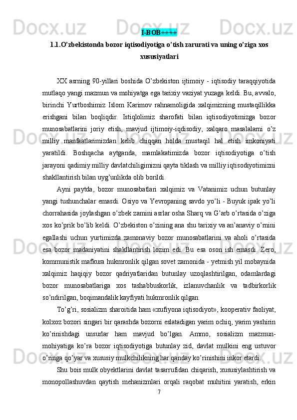 I-BOB++++
1.1. O’zbekistonda bozor iqtisodiyotiga o’tish zarurati va uning o’ziga xos
xususiyatlari
XX   asrning   90-yillari   boshida   O’zbekiston   ijtimoiy   -   iqtisodiy   taraqqiyotida
mutlaqo yangi mazmun va mohiyatga ega tarixiy vaziyat yuzaga keldi. Bu, avvalo,
birinchi   Yurtboshimiz   Islom   Karimov   rahnamoligida   xalqimizning   mustaqillikka
erishgani   bi lan   boqliqdir.   Istiqlolimiz   sharofati   bilan   iqtisodiyotimizga   bozor
munosabatlarini   joriy   etish,   mavjud   ijtimoiy-iqdisodiy,   xalqaro   masalalarni   o’z
milliy   manfaatlarimizdan   kelib   chiqqan   holda   mustaqil   hal   etish   imkoniyati
yaratildi.   Boshqacha   aytganda,   mamlakatimizda   bozor   iqtisodiyotiga   o’tish
jarayoni qadimiy milliy davlatchiligimizni qayta tiklash va milliy iqtisodiyotimizni
shakllantirish bilan uyg’unlikda olib borildi.
Ayni   paytda,   bozor   munosabatlari   xalqimiz   va   Vatanimiz   uchun   butunlay
yangi tushunchalar emasdi. Osiyo va Yevropaning savdo yo’li - Buyuk ipak yo’li
chorrahasida joylashgan o’zbek zamini asrlar osha Sharq va G’arb o’rtasida o’ziga
xos ko’prik bo’lib keldi. O’zbekiston o’zining ana shu tarixiy va an’anaviy o’rnini
egallashi   uchun   yurtimizda   zamonaviy   bozor   munosabatlarini   va   aholi   o’rtasida
esa   bozor   madaniyatini   shakllantirish   lozim   edi.   Bu   esa   oson   ish   emasdi.   Zero,
kommunistik mafkura hukmronlik qilgan sovet zamonida - yetmish yil mobaynida
xalqimiz   haqiqiy   bozor   qadriyatlaridan   butunlay   uzoqlashtirilgan,   odamlardagi
bozor   munosabatlariga   xos   tashabbuskorlik,   izlanuvchanlik   va   tadbirkorlik
so’ndirilgan, boqimandalik kayfiyati hukmronlik qilgan.
To’g’ri, sosializm sharoitida ham «xufiyona iqtisodiyot», kooperativ faoliyat,
kolxoz bozori singari bir qarashda bozorni eslatadigan yarim ochiq, yarim yashirin
ko’rinishdagi   unsurlar   ham   mavjud   bo’lgan.   Ammo,   sosializm   mazmun-
mohiyatiga   ko’ra   bozor   iqtisodiyotiga   butunlay   zid,   davlat   mulkini   eng   ustuvor
o’ringa qo’yar va xususiy mulkchilikning har qanday ko’rinishini inkor etardi.
Shu bois mulk obyektlarini davlat tasarrufidan chiqarish, xususiylashtirish va
monopollashuvdan   qaytish   mehanizmlari   orqali   raqobat   muhitini   yaratish,   erkin
7
