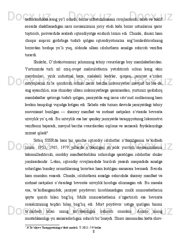 tadbirkorlikka keng yo’l ochish, bozor infratuzilmasini rivojlantirish, talab va taklif
asosida   shakllanadigan   narx   mexanizmini   joriy   etish   kabi   bozor   ustunlarini   qaror
toptirish, pirovardida aralash iqtisodiyotga erishish lozim edi. Chunki, shusiz ham
chuqur   inqiroz   girdobiga   tushib   qolgan   iqtisodiyotimizni   sog’lomlashtirishning
bozordan   boshqa   yo’li   yuq,   oldinda   ulkan   islohotlarni   amalga   oshirish   vazifasi
turardi.
Shukrki,   O’zbekistonimiz   jahonning   tabiiy  resurslarga   boy  mamlakatlaridan.
Yurtimizda   turli   xil   oziq-ovqat   mahsulotlarini   yetishtirish   uchun   keng   ekin
maydonlari,   yirik   industrial   baza,   malakali   kadrlar,   qisqasi,   jamiyat   a’zolari
extiyojlarini   to’la   qondirish   uchun   zarur   barcha   imkoniyatlar   mavjud   bo’lsa-da,
eng ayanchlisi, ana shunday ul kan imkoniyatlarga qaramasdan, yurtimiz qashshoq
mamlakatlar qatoriga tushib qolgan, jamiyatda eng zarur iste’mol mollarining ham
keskin tanqisligi vujudga kelgan edi. Sababi eski tuzum davrida jamiyatdagi tabiiy
muvozanat   buzilgan   —   shaxsiy   manfaat   va   mehnat   natijalari   o’rtasida   bevosita
uzviylik yo’q edi. Bu uzviylik esa har qanday ja miyatda taraqqiyotning lokomotivi
vazifasini bajaradi, mavjud barcha resurslardan oqilona va samarali foydalanishga
xizmat qiladi 1
.
Sobiq   SSSRda   ham   bir   qancha   iqtisodiy   islohotlar   o’tkazilganini   ta’kidlash
lozim.   1953,   1965,   1979   yillarda   o’tkazilgan   xo’jalik   yuritish   mexanizmlarini
takomillashtirish,   moddiy   manfaatdorlikni   oshirishga   qaratilgan   islohotlar   shular
jumlasidandir.   Lekin,   iqtisodiy   rivojlanishda   burilish   yasash   maqsadida   amalga
oshirilgan bunday urinishlarning birortasi ham kutilgan samarani bermadi. Berishi
ham   mumkin   emasdi.   Chunki,   islohotlarni   amalga   oshirishda   shaxsiy   manfaat   va
mehnat   natijalari   o’rtasidagi   bevosita   uzviylik  hisobga   olinmagan   edi.   Bu   masala
esa,   ta’kidlanganidek,   jamiyat   poydevori   hisoblanadigan   mulk   munosabatlarini
qayta   qurish   bilan   bog’liq.   Mulk   munosabatlarini   o’zgartirish   esa   bevosita
sosializmning   taqdiri   bilan   bog’liq   edi.   Murt   poydevor   ustiga   qurilgan   binoni
ta’mirlash   bilan   uning   ko’rkamligini   oshirish   mumkin.   Ammo   uning
mustahkamligi-yu samaradorligini oshirib bo’lmaydi. Shuro zamonidan katta shov-
1
 N.To‘xliyev Taraqqiyotning o‘zbek modeli. T.:2012.-7-9 betlar.
8 