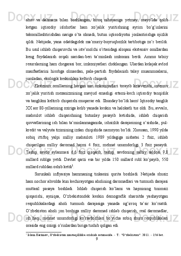 shuv   va   dahmaza   bilan   boshlangan,   biroq   nihoyasiga   yetmay,   orayo’lda   qolib
ketgan   iqtisodiy   islohotlar   ham   xo’jalik   yuritishning   ayrim   bo’g’inlarini
takomillashtirishdan   nariga   o’ta   olmadi,   butun   iqtisodiyotni   jonlantirishga   ojizlik
qildi.   Natijada,   yana   odatdagidek   ma’muriy-buyruqbozlik   tartibotiga   zo’r   berildi.
Bu usul ishlab chiqaruvchi va iste’molchi o’rtasidagi aloqani ekstensiv omillardan
keng   foydalanish   orqali   naridan-beri   ta’minlash   imkonini   berdi.   Ammo   ta biiy
resurslarning ham chegarasi bor, imkoniyatlari cheklangan. Ulardan kelajak avlod
manfaatlarini   hisobga   olmasdan,   pala-partish   foydalanish   talay   muammoalarni,
jumladan, ekologik keskinlikni keltirib chiqardi.
Ekstensiv   omillarning   borgan   sari   imkoniyatla ri   torayib   ketaverishi,   intensiv
xo’jalik   yuritish   mexanizmining   mavjud   emasligi   ertami-kech   iqtiso diy   tanqislik
va tanglikni keltirib chiqarishi muqarrar edi. Shunday bo’ldi ham! Iqtisodiy tanglik
XX asr 80-yillarining oxiriga kelib yanada keskin va halokatli tus oldi. Bu, avvalo,
mahsulot   ishlab   chiqarishning   butunlay   pasayib   ketishida,   ishlab   chiqarish
quvvatlarining   ish   bilan   ta’minlanmaganida,   ishsizlik   darajasining   o’sishida,   pul-
kredit va valyuta tizimining izdan chiqishida na moyon bo’ldi. Xususan, 1990 yilda
sobiq   ittifoq   yalpi   milliy   mahsuloti   1989   yildagiga   nisbatai   2   foiz,   ishlab
chiqarilgan   milliy   daromad   hajmi   4   foiz,   mehnat   unumdorligi   3   foiz   pasaydi.
Tashqi   savdo   aylanmasi   6,6   foiz   qisqarib,   tashqi   savdoning   salbiy   saldosi   9,8
millard   rublga   yetdi.   Dav lat   qarzi   esa   bir   yilda   150   millard   rubl   ko’payib,   550
millard rubldan oshib ketdi 1
.
Surunkali   inflyasiya   hammaning   tinkasini   qurita   boshladi.   Natijada   shusiz
ham nochor ahvolda kun kechirayotgan aholining daromadlari va turmush darajasi
muttasil   pasaya   boshladi.   Ishlab   chiqarish   ko’lami   va   hajmining   tinimsiz
qisqarishi,   ayniqsa,   O’zbekistondek   keskin   demografik   sharoitda   yashayotgan
respublikalardagi   aholi   turmush   darajasiga   yanada   og’irroq   ta’sir   ko’rsatdi.
O’zbekiston   aholi   jon   boshiga   milliy   daromad   ishlab   chiqarish,   real   daromadlar,
ish   haqi,   mehnat   unumdor ligi   ko’rsatkichlari   bo’yicha   sobiq   shuro   respublikalari
orasida eng oxirgi o’rinlardan biriga tushib qolgan edi.
1
  Isl om  Kari m ov, O‘zbeki st on  m ust aqi l l i kka eri shi sh ost onasi da. -  T.:  " O‘zbeki st on" . 2011. - 156- bet .
9 