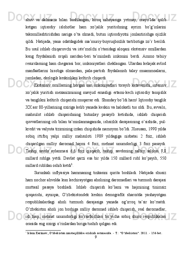 shuv   va   dahmaza   bilan   boshlangan,   biroq   nihoyasiga   yetmay,   orayo’lda   qolib
ketgan   iqtisodiy   islohotlar   ham   xo’jalik   yuritishning   ayrim   bo’g’inlarini
takomillashtirishdan   nariga   o’ta   olmadi,   butun   iqtisodiyotni   jonlantirishga   ojizlik
qildi.   Natijada,   yana   odatdagidek   ma’muriy-buyruqbozlik   tartibotiga   zo’r   berildi.
Bu usul ishlab chiqaruvchi va iste’molchi o’rtasidagi aloqani ekstensiv omillardan
keng   foydalanish   orqali   naridan-beri   ta’minlash   imkonini   berdi.   Ammo   ta biiy
resurslarning ham chegarasi bor, imkoniyatlari cheklangan. Ulardan kelajak avlod
manfaatlarini   hisobga   olmasdan,   pala-partish   foydalanish   talay   muammoalarni,
jumladan, ekologik keskinlikni keltirib chiqardi.
Ekstensiv   omillarning   borgan   sari   imkoniyatla ri   torayib   ketaverishi,   intensiv
xo’jalik   yuritish   mexanizmining   mavjud   emasligi   ertami-kech   iqtiso diy   tanqislik
va tanglikni keltirib chiqarishi muqarrar edi. Shunday bo’ldi ham! Iqtisodiy tanglik
XX asr 80-yillarining oxiriga kelib yanada keskin va halokatli tus oldi. Bu, avvalo,
mahsulot   ishlab   chiqarishning   butunlay   pasayib   ketishida,   ishlab   chiqarish
quvvatlarining   ish   bilan   ta’minlanmaganida,   ishsizlik   darajasining   o’sishida,   pul-
kredit va valyuta tizimining izdan chiqishida na moyon bo’ldi. Xususan, 1990 yilda
sobiq   ittifoq   yalpi   milliy   mahsuloti   1989   yildagiga   nisbatai   2   foiz,   ishlab
chiqarilgan   milliy   daromad   hajmi   4   foiz,   mehnat   unumdorligi   3   foiz   pasaydi.
Tashqi   savdo   aylanmasi   6,6   foiz   qisqarib,   tashqi   savdoning   salbiy   saldosi   9,8
millard   rublga   yetdi.   Dav lat   qarzi   esa   bir   yilda   150   millard   rubl   ko’payib,   550
millard rubldan oshib ketdi 1
.
Surunkali   inflyasiya   hammaning   tinkasini   qurita   boshladi.   Natijada   shusiz
ham nochor ahvolda kun kechirayotgan aholining daromadlari va turmush darajasi
muttasil   pasaya   boshladi.   Ishlab   chiqarish   ko’lami   va   hajmining   tinimsiz
qisqarishi,   ayniqsa,   O’zbekistondek   keskin   demografik   sharoitda   yashayotgan
respublikalardagi   aholi   turmush   darajasiga   yanada   og’irroq   ta’sir   ko’rsatdi.
O’zbekiston   aholi   jon   boshiga   milliy   daromad   ishlab   chiqarish,   real   daromadlar,
ish   haqi,   mehnat   unumdor ligi   ko’rsatkichlari   bo’yicha   sobiq   shuro   respublikalari
orasida eng oxirgi o’rinlardan biriga tushib qolgan edi.
1
  Isl om  Kari m ov, O‘zbeki st on  m ust aqi l l i kka eri shi sh ost onasi da. -  T.:  " O‘zbeki st on" . 2011. - 156- bet .
9
