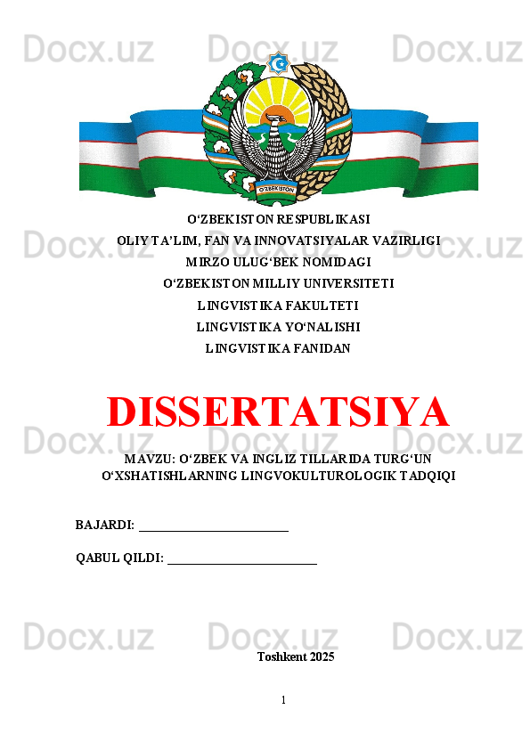 O‘ZBEKISTON RESPUBLIKASI 
OLIY TA’LIM, FAN VA INNOVATSIYALAR VAZIRLIGI
MIRZO ULUG‘BEK NOMIDAGI 
O‘ZBEKISTON MILLIY UNIVERSITETI
LINGVISTIKA FAKULTETI
LINGVISTIKA YO‘NALISHI
LINGVISTIKA FANIDAN
DISSERTATSIYA
MAVZU: O‘ZBEK VA INGLIZ TILLARIDA TURG‘UN
O‘XSHATISHLARNING LINGVOKULTUROLOGIK TADQIQI
BAJARDI: ________________________
QABUL QILDI: ________________________
Toshkent 202 5
1 