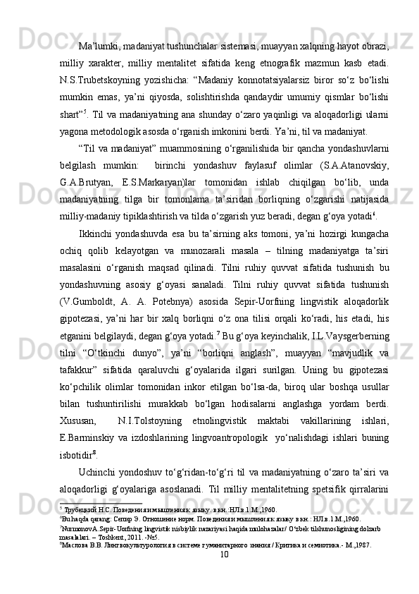 Ma’lumki, madaniyat tushunchalar sistemasi, muayyan xalqning hayot obrazi,
milliy   xarakter,   milliy   mentalitet   sifatida   keng   etnografik   mazmun   kasb   etadi.
N.S.Trubetskoyning   yozishicha:   “Madaniy   konnotatsiyalarsiz   biror   so‘z   bo‘lishi
mumkin   emas,   ya’ni   qiyosda,   solishtirishda   qandaydir   umumiy   qismlar   bo‘lishi
shart” 5
. Til va madaniyatning ana shunday o‘zaro yaqinligi  va aloqadorligi  ularni
yagona metodologik asosda o‘rganish imkonini berdi. Ya’ni, til va madaniyat.
“Til  va madaniyat” muammosining o‘rganilishida bir qancha yondashuvlarni
belgilash   mumkin:     birinchi   yondashuv   faylasuf   olimlar   (S.A.Atanovskiy,
G.A.Brutyan,   E.S.Markaryan)lar   tomonidan   ishlab   chiqilgan   bo‘lib,   unda
madaniyatning   tilga   bir   tomonlama   ta’siridan   borliqning   o‘zgarishi   natijasida
milliy-madaniy tipiklashtirish va tilda o‘zgarish yuz beradi, degan g‘oya yotadi 6
. 
Ikkinchi   yondashuvda   esa   bu   ta’sirning   aks   tomoni,   ya’ni   hozirgi   kungacha
ochiq   qolib   kelayotgan   va   munozarali   masala   –   tilning   madaniyatga   ta’siri
masalasini   o‘rganish   maqsad   qilinadi.   Tilni   ruhiy   quvvat   sifatida   tushunish   bu
yond a shuvning   asosiy   g‘oyasi   sanaladi.   Tilni   ruhiy   quvvat   sifatida   tushunish
(V.Gumboldt,   A.   A.   Potebnya)   asosida   Sepir-Uorfning   lingvistik   aloqadorlik
gipotezasi,   ya’ni   har   bir   xalq   borliqni   o‘z   ona   tilisi   orqali   ko‘radi,   his   etadi,   his
etganini belgilaydi, degan g‘oya yotadi. 7
 Bu g‘oya keyinchalik, I.L.Vaysgerberning
tilni   “O‘tkinchi   dunyo”,   ya’ni   “borliqni   anglash”,   muayyan   “mavjudlik   va
tafakkur”   sifatida   qaraluvchi   g‘oyalarida   ilgari   surilgan.   Uning   bu   gipotezasi
ko‘pchilik   olimlar   tomonidan   inkor   etilgan   bo‘lsa-da,   biroq   ular   boshqa   usullar
bilan   tushuntirilishi   murakkab   bo‘lgan   hodisalarni   anglashga   yordam   berdi.
Xususan,     N.I.Tolstoyning   etnolingvistik   maktabi   vakillarining   ishlari,
E.Barminskiy   va   izdoshlarining   lingvoantropologik     yo‘nalishdagi   ishlari   buning
isbotidir 8
. 
Uchinchi   yondoshuv   to‘g‘ridan-to‘g‘ri   til   va   madaniyatning   o‘zaro   ta’siri   va
aloqadorligi   g‘oyalariga   asoslanadi.   Til   milliy   mentalitetning   spetsifik   qirralarini
5
 Трубецкий Н.С. Поведения и мышления к языку. в кн.:НЛ.в.1.М.,1960.
6
Bu   haqda   qarang : Сепир Э. Отношение норм. Поведения и мышления к языку в кн.: НЛ.в.1.М.,1960.
7
NurmonovA . Sepir - Uorfning   lingvistik   nisbiylik   nazariyasi   haqida   mulohazalar /  O ‘ zbek   tilshunosligining   dolzarb  
masalalari . –  Toshkent , 2011. -№5.
8
Ma слова В.В. Лингвокультурология в системе гуманитарного знания / Критика и семиотика.- М .,1987. 
10 