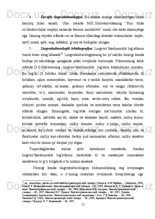 4. Таvsifiy   lingvokuturologiya.   Bu   sohada   amalga   oshirilayotgan   ishlar
barmoq   bilan   sanarli.   Ular   orasida   M.K.Golovanivskaning   “Rus   tilida
so‘zlashuvchilar nuqta y i nazarida fransuz mentaliteti” nomli ishi katta ahamiyatga
ega. Ishning obyekti sifatida rus va fransuz tillaridagi abstrakt tushunchalar: taqdir,
xavf, omad, qalb, ong, tafakkur, g‘oya va boshqalar olingan.  
5. Lingvokulturologik leksikografiya.   Lingvoo‘lkashunoslik  lug‘atlarini
tuzish bilan shug‘ullanadi 11
. Lingvokulturologiyaning bu yo‘nalishi  hozirgi  kunda
boshqa   yo‘nalishlarga   qaraganda   jadal   rivojlanib   bormoqda.   Fikrimizning   dalili
sifatida   D.G.Malsevaning     lingvoo‘lkashunoslik     lug‘atini   keltirishimiz   mumkin.
Bu   lug‘at   25   bobdan   iborat.   Unda   Germaniya   realiyalarida   ifodalanuvchi   til
birliklari,   iqlim   xususiyatlari,   hayvonot   va   o‘simlik   dunyosi,   mamlakatlar   tarixi,
qadimiy   urf-odatlar,   an’analar;   qadimiy   afsonalar,   son   va   rangni   ifodalovchi
simvollar;   to‘y,   marosimlar,   bayramlar;   diniy   marosimlar;   valyuta   tizimining
rivojlanishi;   uzunlik,   og‘irlik,   hajm,   yuza;   savdo-sotiq   ishlari,   fan,   texnika,
tibbiyot;   pochta   xizmati,   shaharlar   qurilishi   va   arxitektura   tarixi   kabilar   obyekt
sifatida   olingan.   Shuningdek,   lug‘atda   berilgan   ma’lumotlar   ichidan   til,
kitobatchilik,   xattotlik   san’ati,   talaba   va   talabalar   hayoti,   maktab,   milliy   kiyim-
kechak   spetsifik   elementlari,   milliy   taomlar,   milliy   o‘yinlar,   milliy   raqslar,
an’anaviy   ko‘rishish   usullari   va   tilaklar,etiketga   xos   jumlalar,   shaxsiy   ism   va
familiyalar,   milliy   imo-ishoralar,   badiiy   ijod   namunalari,   aforizm,   milliy   xarakter
kasb etuvchi olmon qo‘shiqlari joy olgan.
Yuqoridagilardan   xulosa   qilib   aytishimiz   mumkinki,   bunday
lingvoo‘lkashunoslik   lug‘atlarini   yaratishda   til   va   madaniyat   munosabati
xarakterini to‘g‘ri belgilash o‘ta muhim sanaladi.
Hozirgi   kunda   lingvokulturologiya   tilshunoslikning   eng   rivojlangan
sohalaridan   biri   ekan,   u   o‘zining   muayyan   rivojlanish   bosqichlariga   ega.
11
 см.:  Amerikana . Англо-русский лингвострановедческий словарь / Под ред. Н.В.Чернова. -- Смоленск, 1996;
Рум а .Р.У. Великобритания: Лингвострановедческий словарь. -- М., 1999; Мальцева Д. Г. Германия: страна и 
язык: Лингвострановедческий словарь. -- М., 1998; Муравлева Н.В. Австрия: Лингвострановедческий 
словарь. -- М., 1997; Николау Н.Г. Греция: Лингвострановедческий словарь. -- М., 1995; Страны 
Соединенного Королевства: Лингвострановедческий справочник / Сост. Г.Д.Томахин. -- М., 1999; 
ТомахинТ.Д. США: Лингвострановедческий словарь. -- М., 1999; Франция: Лингвострановедческий 
словарь / Под ред. Л. Г. Ведениной. -- М., 1997.
12 