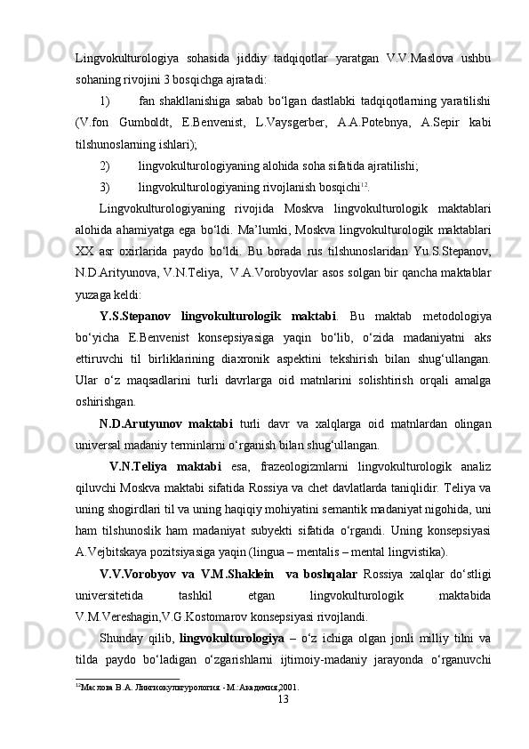 Lingvokulturologiya   sohasida   jiddiy   tadqiqotlar   yaratgan   V.V.Maslova   ushbu
sohaning rivojini 3 bosqichga ajratadi:
1) fan   shakllanishiga   sabab   bo‘lgan   dastlabki   tadqiqotlarning   yaratilishi
(V.fon   Gumboldt,   E.Benvenist,   L.Vaysgerber,   A.A.Potebnya,   A.Sepir   kabi
tilshunoslarning ishlari);
2) lingvokulturologiyaning alohida soha sifatida ajratilishi;
3) lingvokulturologiyaning rivojlanish bosqichi 12
.
Lingvokulturologiyaning   rivojida   Moskva   lingvokulturologik   maktablari
alohida   ahamiyatga   ega   bo‘ldi.   Ma’lumki,   Moskva   lingvokulturologik   maktablari
XX   asr   oxirlarida   paydo   bo‘ldi.   Bu   borada   rus   tilshunoslaridan   Yu.S.Stepanov,
N.D.Arityunova, V.N.Teliya,   V.A.Vorobyovlar asos solgan bir qancha maktablar
yuzaga keldi:
Y.S.Stepanov   lingvokulturologik   maktabi .   Bu   maktab   metodologiya
bo‘yicha   E.Benvenist   konsepsiyasiga   yaqin   bo‘lib,   o‘zida   madaniyatni   aks
ettiruvchi   til   birliklarining   diaxronik   aspektini   tekshirish   bilan   shug‘ullangan.
Ular   o‘z   maqsadlarini   turli   davrlarga   oid   matnlarini   solishtirish   orqali   amalga
oshirishgan.
N.D.Arutyunov   maktabi   turli   davr   va   xalqlarga   oid   matnlardan   olingan
universal madaniy terminlarni o‘rganish bilan shug‘ullangan.
  V.N.Teliya   maktabi   esa,   frazeologizmlarni   lingvokulturologik   analiz
qiluvchi Moskva maktabi sifatida Rossiya va chet davlatlarda taniqlidir. Teliya va
uning shogirdlari til va uning haqiqiy mohiyatini semantik madaniyat nigohida, uni
ham   tilshunoslik   ham   madaniyat   subyekti   sifatida   o‘rgandi.   Uning   konsepsiyasi
A.Vejbitskaya pozitsiyasiga yaqin (lingua – mentalis – mental lingvistika).  
V.V.Vorobyov   va   V.M.Shaklein     va   boshqalar   Rossiya   xalqlar   do‘stligi
universitetida   tashkil   etgan   lingvokulturologik   maktabida
V.M.Vereshagin,V.G.Kostomarov konsepsiyasi rivojlandi.
Shunday   qilib,   lingvokulturologiya   –   o‘z   ichiga   olgan   jonli   milliy   tilni   va
tilda   paydo   bo‘ladigan   o‘zgarishlarni   ijtimoiy-madaniy   jarayonda   o‘rganuvchi
12
Ma слова В. A . Лингиокультурология. - M .: A кaдемия,2001.
13 