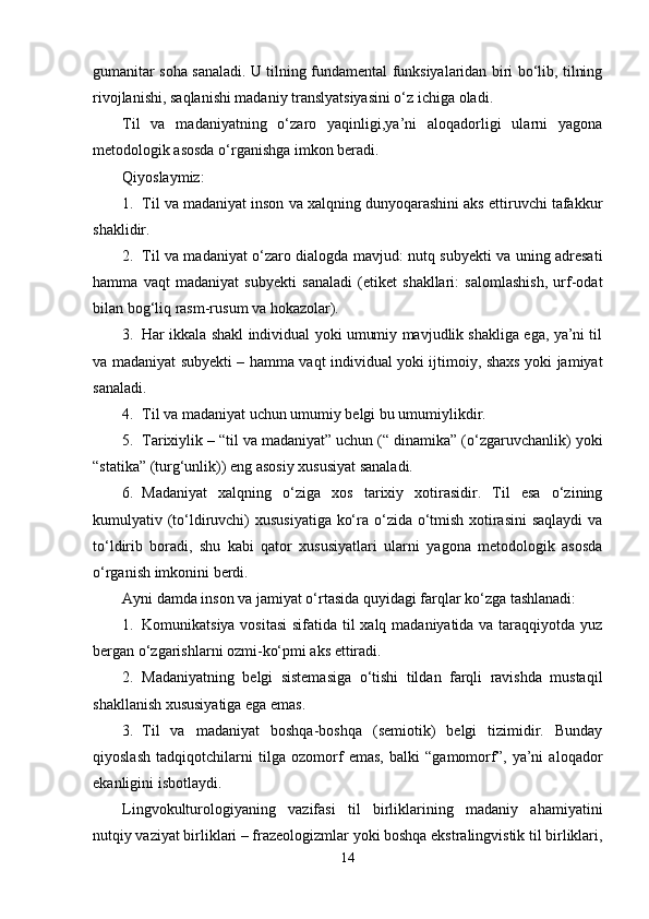 gumanitar soha sanaladi. U tilning fundamental funksiyalaridan biri bo‘lib, tilning
rivojlanishi, saqlanishi madaniy translyatsiyasini o‘z ichiga oladi.
Til   va   madaniyatning   o‘zaro   yaqinligi,ya’ni   aloqadorligi   ularni   yagona
metodologik asosda o‘rganishga imkon beradi. 
Qiyoslaymiz:
1. Til va madaniyat inson va xalqning dunyoqarashini aks ettiruvchi tafakkur
shaklidir.
2. Til va madaniyat o‘zaro dialogda mavjud: nutq subyekti va uning adresati
hamma   vaqt   madaniyat   subyekti   sanaladi   (etiket   shakllari:   salomlashish,   urf-odat
bilan bog‘liq rasm-rusum va hokazolar).
3. Har ikkala shakl individual yoki umumiy mavjudlik shakliga ega, ya’ni til
va madaniyat subyekti – hamma vaqt individual yoki ijtimoiy, shaxs yoki jamiyat
sanaladi.
4. Til va madaniyat uchun umumiy belgi bu umumiylikdir.
5. Tarixiylik – “til va madaniyat” uchun (“ dinamika” (o‘zgaruvchanlik) yoki
“statika” (turg‘unlik)) eng asosiy xususiyat sanaladi. 
6. Madaniyat   xalqning   o‘ziga   xos   tarixiy   xotirasidir.   Til   esa   o‘zining
kumulyativ (to‘ldiruvchi) xususiyatiga ko‘ra o‘zida o‘tmish xotirasini  saqlaydi  va
to‘ldirib   boradi,   shu   kabi   qator   xususiyatlari   ularni   yagona   metodologik   asosda
o‘rganish imkonini berdi.
Ayni damda inson va jamiyat o‘rtasida quyidagi farqlar ko‘zga tashlanadi:
1. Komunikatsiya vositasi  sifatida til  xalq madaniyatida va taraqqiyotda yuz
bergan o‘zgarishlarni ozmi-ko‘pmi aks ettiradi.
2. Madaniyatning   belgi   sistemasiga   o‘tishi   tildan   farqli   ravishda   mustaqil
shakllanish xususiyatiga ega emas.
3. Til   va   madaniyat   boshqa-boshqa   (semiotik)   belgi   tizimidir.   Bunday
qiyoslash   tadqiqotchilarni   tilga   ozomorf   emas,   balki   “gamomorf”,   ya’ni   aloqador
ekanligini isbotlaydi.
Lingvokulturologiyaning   vazifasi   til   birliklarining   madaniy   ahamiyatini
nutqiy vaziyat birliklari – frazeologizmlar yoki boshqa ekstralingvistik til birliklari,
14 