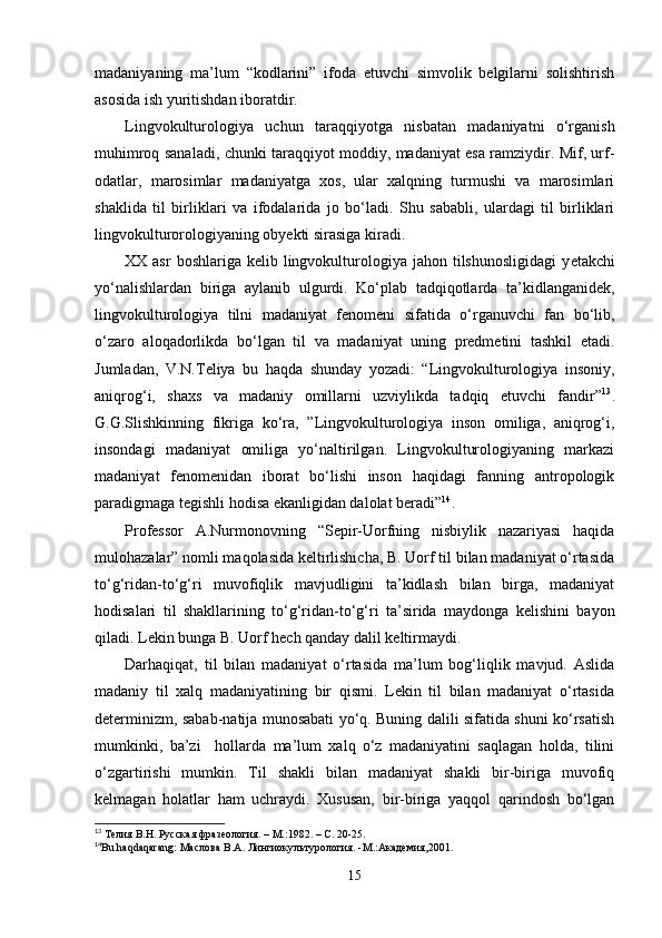 madaniyaning   ma’lum   “kodlarini”   ifoda   etuvchi   simvolik   belgilarni   solishtirish
asosida ish yuritishdan iboratdir. 
Lingvokulturologiya   uchun   taraqqiyotga   nisbatan   madaniyatni   o‘rganish
muhimroq sanaladi, chunki taraqqiyot moddiy, madaniyat esa ramziydir. Mif, urf-
odatlar,   marosimlar   madaniyatga   xos,   ular   xalqning   turmushi   va   marosimlari
shaklida   til   birliklari   va   ifodalarida   jo   bo‘ladi.   Shu   sababli,   ulardagi   til   birliklari
lingvokulturorologiyaning obyekti sirasiga kiradi.
XX asr  boshlariga  kelib lingvokulturologiya jahon  tilshunosligidagi   y е takchi
yo‘nalishlardan   biriga   aylanib   ulgurdi.   Ko‘plab   tadqiqotlarda   ta’kidlanganidek,
lingvokulturologiya   tilni   madaniyat   fenomeni   sifatida   o‘rganuvchi   fan   bo‘lib,
o‘zaro   aloqadorlikda   bo‘lgan   til   va   madaniyat   uning   predmetini   tashkil   etadi.
Jumladan,   V.N.Teliya   bu   haqda   shunday   yozadi:   “Lingvokulturologiya   insoniy,
aniqrog‘i,   shaxs   va   madaniy   omillarni   uzviylikda   tadqiq   etuvchi   fandir” 13
.
G.G.Slishkinning   fikriga   ko‘ra,   ”Lingvokulturologiya   inson   omiliga,   aniqrog‘i,
insondagi   madaniyat   omiliga   yo‘naltirilgan.   Lingvokulturologiyaning   markazi
madaniyat   fenomenidan   iborat   bo‘lishi   inson   haqidagi   fanning   antropologik
paradigmaga tegishli hodisa ekanligidan dalolat beradi” 14
. 
Professor   A.Nurmonovning   “Sepir-Uorfning   nisbiylik   nazariyasi   haqida
mulohazalar” nomli maqolasida keltirlishicha, B. Uorf til bilan madaniyat o‘rtasida
to‘g‘ridan-to‘g‘ri   muvofiqlik   mavjudligini   ta’kidlash   bilan   birga,   madaniyat
hodisalari   til   shakllarining   to‘g‘ridan-to‘g‘ri   ta’sirida   maydonga   kelishini   bayon
qiladi. Lekin bunga B. Uorf hech qanday dalil keltirmaydi.
Darhaqiqat,   til   bilan   madaniyat   o‘rtasida   ma’lum   bog‘liqlik   mavjud.   Aslida
madaniy   til   xalq   madaniyatining   bir   qismi.   Lekin   til   bilan   madaniyat   o‘rtasida
determinizm, sabab-natija munosabati yo‘q. Buning dalili sifatida shuni ko‘rsatish
mumkinki,   ba’zi     hollarda   ma’lum   xalq   o‘z   madaniyatini   saqlagan   holda,   tilini
o‘zgartirishi   mumkin.   Til   shakli   bilan   madaniyat   shakli   bir-biriga   muvofiq
kelmagan   holatlar   ham   uchraydi.   Xususan,   bir-biriga   yaqqol   qarindosh   bo‘lgan
13
 Телия В.Н. Русская фразеология. – М.:1982. – С. 20-25.
14
Bu   haqdaqarang :  Ma слова В. A . Лингиокультурология. - M .: A кaдемия,2001.
15 