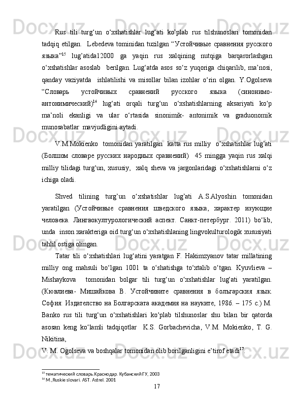 Rus   tili   turg‘un   o‘xshatishlar   lug‘ati   ko’plab   rus   tilshunoslari   tomonidan
tadqiq   etilgan.     Lebedeva   tominidan   tuzilgan   “ Устойчивые   сравнения   русского
языка ” 15
  lug’atida 12000   ga   yaqin   rus   xalqining   nutqiga   barqarorlashgan
o‘xshatishlar   asoslab     berilgan.   Lug‘atda   asos   so‘z   yuqoriga   chiqarilib,   ma’nosi,
qanday   vaziyatda     ishlatilishi   va   misollar   bilan   izohlar   o‘rin   olgan.   Y.Ogolseva
“ Словарь   устойчивых   сравнений   русского   языка   ( синонимо -
антонимический ) 16
  lug‘ati   orqali   turg‘un   o‘xshatishlarning   aksariyati   ko‘p
ma’noli   ekanligi   va   ular   o‘rtasida   sinonimik-   antonimik   va   graduonomik
munosabatlar  mavjudligini aytadi.
V.M.Mokienko     tomonidan   yaratilgan     katta   rus   milliy     o’xshatishlar   lug’ati
( Болшом   словаре   русских   народных   сравнений )     45   mingga   yaqin   rus   xalqi
milliy   tilidagi   turg‘un,   xususiy,     xalq   sheva   va   jargonlaridagi   o‘xshatishlarni   o‘z
ichiga oladi. 
Shved   tilining   turg’un   o‘xshatishlar   lug’ati   A.S.Alyoshin   tomonidan
yaratilgan   ( Устойчивые   сравнения   шведского   языка ,   характер   изующие
человека .   Лингвокултурологический   аспект .   Санкт - петербург .   2011)   bo‘lib,
unda  inson xarakteriga oid turg‘un o‘xshatishlaning lingvokulturologik xususiyati
tahlil ostiga olingan.
Tatar   tili   o‘xshatishlari   lug‘atini   yaratgan   F.   Hakimzyanov   tatar   millatining
milliy   ong   mahsuli   bo‘lgan   1001   ta   o‘shatishga   to‘xtalib   o‘tgan.   Kyuvlieva   –
Mishaykova     tomonidan   bolgar   tili   turg‘un   o‘xshatishlar   lug‘ati   yaratilgan.
(Кювлиева-   Мишайкова   В.   Устойчивите   сравнения   в   б o лъгарския   язык.
София:  Издателство  на Болгарската  академия  на науките, 1986. – 175 с.)  М.
Banko   rus   tili   turg ‘ un   o ‘ xshatishlari   ko ‘ plab   tilshunoslar   shu   bilan   bir   qatorda
asosan   keng   ko ‘ lamli   tadqiqotlar     K . S .   Gorbachevicha ,   V . M .   Mokienko ,   T .   G .
Nikitin а, 
V. M. Ogolseva va boshqalar tomonidan olib borilganligini e’tirof etadi 17
. 
15
  тематический   словарь . Краснодар .  Кубанский   ГУ , 2003
16
  M.,Ruskie slovari. AST. Astrel. 2001
17 