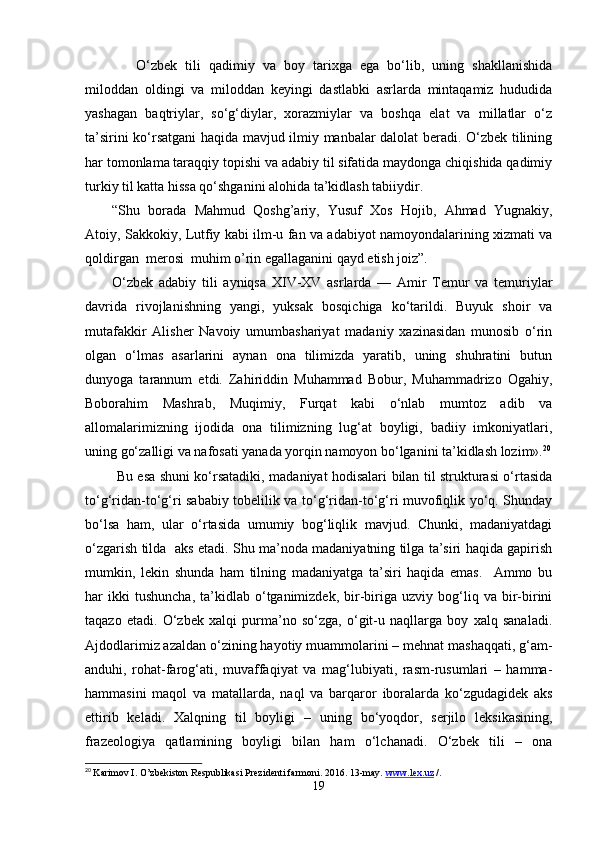       O‘zbek   tili   qadimiy   va   boy   tarixga   ega   bo‘lib,   uning   shakllanishida
miloddan   oldingi   va   miloddan   keyingi   dastlabki   asrlarda   mintaqamiz   hududida
yashagan   baqtriylar,   so‘g‘diylar,   xorazmiylar   va   boshqa   elat   va   millatlar   o‘z
ta’sirini ko‘rsatgani haqida mavjud ilmiy manbalar dalolat beradi. O‘zbek tilining
har tomonlama taraqqiy topishi va adabiy til sifatida maydonga chiqishida qadimiy
turkiy til katta hissa qo‘shganini alohida ta’kidlash tabiiydir.
“Shu   borada   Mahmud   Qoshg’ariy,   Yusuf   Xos   Hojib,   Ahmad   Yugnakiy,
Atoiy, Sakkokiy, Lutfiy kabi ilm-u fan va adabiyot namoyondalarining xizmati va
qoldirgan  merosi  muhim o’rin egallaganini qayd etish joiz”.
O‘zbek   adabiy   tili   ayniqsa   XIV-XV   asrlarda   —   Amir   Temur   va   temuriylar
davrida   rivojlanishning   yangi,   yuksak   bosqichiga   ko‘tarildi.   Buyuk   shoir   va
mutafakkir   Alisher   Navoiy   umumbashariyat   madaniy   xazinasidan   munosib   o‘rin
olgan   o‘lmas   asarlarini   aynan   ona   tilimizda   yaratib,   uning   shuhratini   butun
dunyoga   tarannum   etdi.   Zahiriddin   Muhammad   Bobur,   Muhammadrizo   Ogahiy,
Boborahim   Mashrab,   Muqimiy,   Furqat   kabi   o‘nlab   mumtoz   adib   va
allomalarimizning   ijodida   ona   tilimizning   lug‘at   boyligi,   badiiy   imkoniyatlari,
uning go‘zalligi va nafosati yanada yorqin namoyon bo‘lganini ta’kidlash lozim». 20
  Bu esa shuni ko‘rsatadiki, madaniyat hodisalari bilan til strukturasi o‘rtasida
to‘g‘ridan-to‘g‘ri sababiy tobelilik va to‘g‘ridan-to‘g‘ri muvofiqlik yo‘q. Shunday
bo‘lsa   ham,   ular   o‘rtasida   umumiy   bog‘liqlik   mavjud.   Chunki,   madaniyatdagi
o‘zgarish tilda   aks etadi. Shu ma’noda madaniyatning tilga ta’siri haqida gapirish
mumkin,   lekin   shunda   ham   tilning   madaniyatga   ta’siri   haqida   emas.     Ammo   bu
har   ikki   tushuncha,   ta’kidlab   o‘tganimizdek,   bir-biriga  uzviy   bog‘liq   va  bir-birini
taqazo   etadi.   O‘zbek   xalqi   purma’no   so‘zga,   o‘git-u   naqllarga   boy   xalq   sanaladi.
Ajdodlarimiz azaldan o‘zining hayotiy muammolarini – mehnat mashaqqati, g‘am-
anduhi,   rohat-farog‘ati,   muvaffaqiyat   va   mag‘lubiyati,   rasm-rusumlari   –   hamma-
hammasini   maqol   va   matallarda,   naql   va   barqaror   iboralarda   ko‘zgudagidek   aks
ettirib   keladi.   Xalqning   til   boyligi   –   uning   bo‘yoqdor,   serjilo   leksikasining,
frazeologiya   qatlamining   boyligi   bilan   ham   o‘lchanadi.   O‘zbek   tili   –   ona
20
  Karimov I. O’zbekiston Respublikasi Prezidenti farmoni. 2016. 13-may.   www    .   l   ex    .uz      / .
19 