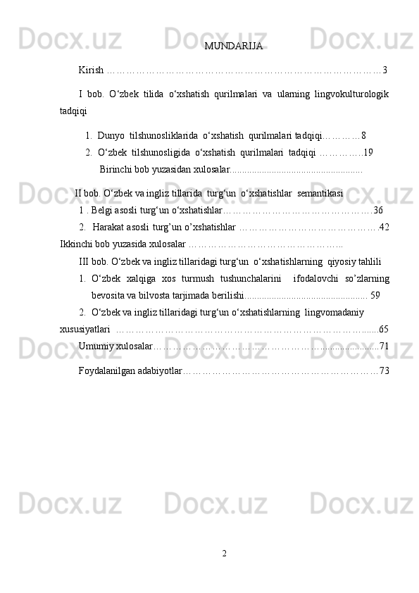MUNDARIJA
Kirish ………………………………………………………………………… 3
I   bob.   O‘zbek   tilida   o‘xshatish   qurilmalari   va   ularning   lingvokulturologik
tadqiqi
1. Dunyo  tilshunosliklarida  o‘xshatish  qurilmalari tadqiqi…………8
2. O‘zbek  tilshunosligida  o‘xshatish  qurilmalari  tadqiqi ………… .. 19
Birinchi bob yuzasidan xulosalar......................................................
      II bob. O‘zbek va ingliz tillarida  turg‘un  o‘xshatishlar  semantikasi 
1 . Belgi asosli turg‘un o‘xshatishlar……………………………………… . 36
2.   Harakat asosli turg’un o’xshatishlar …………………………………… . 42
Ikkinchi bob yuzasida xulosalar ……………………………………… ...
III bob. O‘zbek va ingliz tillaridagi turg‘un  o‘xshatishlarning  qiyosiy tahlili
1. O‘ zbek   xal q iga   xos   turmush   tushunchalarini     ifodalovchi   s o’ zlarning
bevosita va bilvosta tarjimada berilishi ..................................................  59
2.  O‘zbek va ingliz tillaridagi turg‘un o‘xshatishlarning  lingvomadaniy 
xususiyatlari  …………………………………………………………………... ... .65
Umumiy xulosalar……………………………………………........................71
Foydalanilgan adabiyotlar …………………………………………………… 73
2 