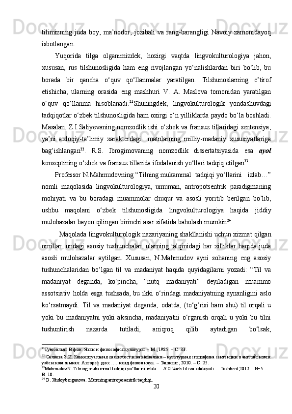 tilimizning   juda   boy,   ma’nodor,   jozibali   va   rang-barangligi   Navoiy   zamonidayoq
isbotlangan.
Yuqorida   tilga   olganimizdek,   hozirgi   vaqtda   lingvokulturologiya   jahon,
xususan,   rus   tilshunosligida   ham   eng   rivojlangan   yo‘nalishlardan   biri   bo‘lib,   bu
borada   bir   qancha   o‘quv   qo‘llanmalar   yaratilgan.   Tilshunoslarning   e’tirof
etishicha,   ularning   orasida   eng   mashhuri   V.   A.   Maslova   tomonidan   yaratilgan
o‘quv   qo‘llanma   hisoblanadi. 21
Shuningdek,   lingvokulturologik   yondashuvdagi
tadqiqotlar o‘zbek tilshunosligida ham oxirgi o‘n yilliklarda paydo bo‘la boshladi.
Masalan, Z.I.Saliyevaning nomzodlik ishi o‘zbek va fransuz tillaridagi sentensiya,
ya’ni   axloqiy-ta’limiy   xarakterdagi     matnlarning   milliy-madaniy   xususiyatlariga
bag‘ishlangan 22
.   R.S.   Ibrogimovaning   nomzodlik   dissertatsiyasida   esa   ayol
konseptining o‘zbek va fransuz tillarida ifodalanish yo‘llari tadqiq etilgan 23
. 
Professor N.Mahmudovning “Tilning mukammal  tadqiqi yo‘llarini   izlab…”
nomli   maqolasida   lingvokulturologiya,   umuman,   antropotsentrik   paradigmaning
mohiyati   va   bu   boradagi   muammolar   chuqur   va   asosli   yoritib   berilgan   bo’lib,
ushbu   maqolani   o‘zbek   tilshunosligida   lingvokulturologiya   haqida   jiddiy
mulohazalar bayon qilingan birinchi asar sifatida baholash mumkin 24
. 
Maqolada lingvokulturologik nazariyaning shakllanishi uchun xizmat qilgan
omillar,   undagi   asosiy   tushunchalar,   ularning   talqinidagi   har   xilliklar   haqida   juda
asosli   mulohazalar   aytilgan.   Xususan,   N.Mahmudov   ayni   sohaning   eng   asosiy
tushunchalaridan   bo‘lgan   til   va   madaniyat   haqida   quyidagilarni   yozadi:   “Til   va
madaniyat   deganda,   ko‘pincha,   “nutq   madaniyati”   deyiladigan   muammo
assotsiativ   holda   esga   tushsada,   bu   ikki   o‘rindagi   madaniyatning   aynanligini   aslo
ko‘rsatmaydi.   Til   va   madaniyat   deganda,   odatda,   (to‘g‘risi   ham   shu)   til   orqali   u
yoki   bu   madaniyatni   yoki   aksincha,   madaniyatni   o‘rganish   orqali   u   yoki   bu   tilni
tushuntirish   nazarda   tutiladi,   aniqroq   qilib   aytadigan   bo‘lsak,
21
Гумбольдт В.фон. Язык и философия к ультуры. – M., 1985. – C. 33.
22
 Салиева З.И. Консептуальная значимост и нatsiонально – культурная специфика сентенции в английском и
узбекском языках: Автореф.дисс. … канд.филол.наук. – Ташкент, 2010. – С. 25.
23
MahmudovN .  Tilning   mukammal   tadqiqi   yo ‘ llarini   izlab  … //  O ‘ zbek   tili   va   adabiyoti . –  Toshkent ,2012. - № 5. – 
B . 10.
24
 D. Xudoyberganova. Matnning antroposentrik taqdiqi.
20 