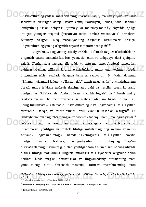 lingvokulturologiyadagi   madaniyatning   ma’nosi   “aqliy-ma’naviy   yoki   xo‘jalik
faoliyatida   erishilgan   daraja,   saviya   (nutq   madaniyati)”   emas,   balki   “kishilik
jamiyatining   ishlab   chiqarish,   ijtimoiy   va   ma’naviy-ma’rifiy   hayotida   qo‘lga
kiritgan   yutuqlari   majmui   (madaniyat   tarixi,   o‘zbek   madaniyati)”   demakdir.
Shunday   bo‘lgach,   nutq   madaniyatining   o‘rganish   muammolari   boshqa,
lingvokulturologiyaning o‘rganish obyekti tamoman boshqadir” 25
. 
     Lingvokulturologiyaning  asosiy birliklari bo’lmish turg‘un o‘xshatishlarni
o‘rganish   qadim   zamonlardan   beri   yozuvchi,   olim   va   tadqiqoychilani   qiziqtirib
keladi.   O‘xshatishlar   haqidagi   ilk   sodda   va   aniq   ma’lumot   Aristotel   tomonidan
aytilgan.   Keyingi   yilllarda   turg‘un   o‘xshatishlarni   milliy   ong   yеchimi   sifatida
o‘rganilgan   ishlar   sezilarli   darajada   tahsinga   sazovordir.   N.   Mahmudovning
“Tilning mukammal tadqiqi yo‘llarini izlab” nomli maqolasida 26
  o‘xshatishlarning
obrazli   milliy   tafakkur   mahsuli   ekanligi   aniq   dalil   va   misollar   orqali   ko‘rsatib
berilgan   va   “O‘zbek   tili   o‘xshatishlarining   izohli   lug‘ati”   da   “obrazli   milliy
tafakkur   mahsuli     bo‘lmish   o‘xshatishlar     o‘zbek   tilida   ham     batafsil   o‘rganilishi
uning   tuzilmaviy   –   sistematik,   lingvokulturologik   va   lingvopoetik     xususiyatlari
atroflicha     tadqiq   va   tasnif   etilishi   lozim   ekanligi   ta’kidlab   o’tilgan 27
.   D.
Xudoyberganovaning    “Matnning antroposentrik tadqiqi” nomli monografiyasida 28
(o‘zbek   tilidagi   matnlarning   antroposentrik   paradigma     asosida   tadqiq   etish
muammolari   yoritilgan   va   o‘zbek   tilidagi   matnlarning   eng   muhim   kognitiv-
semantik,   lingvokulturologik     hamda   psixolingvistik     xususiyatlari     yoritib
berilgan.   Bundan   tashqari,   monografiyadan   inson   haqidagi   turg‘un
o‘xshatishlarning ma’noviy guruhlari yoritilgan tasnif o‘rin olgan. Monografiyada
o‘zbek   tilidagi   matnlarning   lingvokultutrologik   xususiyatlarini   o‘rganish   ochib
beriladi.   Unda   turg‘un   o‘xshatishlar   va   lingvomadaniy   birliklarning   matn
yaratilishidagi   o‘rni,   o‘xshatish   mazmunli   matnlar,   metaforalarning   matn
25
Mahmudov  N. Tilning mukammal tadqiqi  yo‘llarini  izlab … // O‘zbek tili va adabiyoti. – Toshkent,2012. - № 5. 
– B. 10.
26
 O‘zbek tili va adabiyoti. – Toshkent,2012. - № 5
27
 
Mahmudov N.  Xudoyberganova D. O‘zbek
 tili o‘xshatishlarining izohli lug‘ati.T; Ma’naviyat. 2013.17-bet.
28
 Toshkent :  Fan.. 2013.135 bet.)
21 