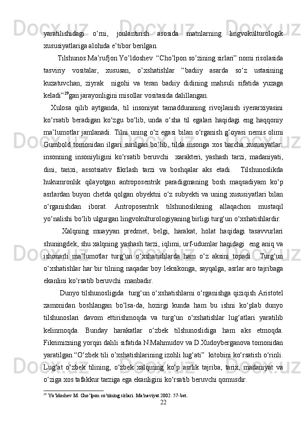 yaratilishidagi   o‘rni,   jonlantirish   asosida   matnlarning   lingvokulturologik
xususiyatlariga alohida e’tibor berilgan.
Tilshunos Ma’rufjon Yo’ldoshev  “Cho’lpon so’zining sirlari” nomi risolasida
tasviriy   vositalar,   xususan,   o’xshatishlar   “badiiy   asarda   so‘z   ustasining
kuzatuvchan,   ziyrak     nigohi   va   teran   badiiy   didining   mahsuli   sifatida   yuzaga
keladi” 29
gan jarayonligini misollar vositasida dalillangan. 
    Xulosa   qilib   aytganda,   til   insoniyat   tamaddunining   rivojlanish   iyerarxiyasini
ko‘rsatib   beradigan   ko‘zgu   bo‘lib,   unda   o‘sha   til   egalari   haqidagi   eng   haqqoniy
ma’lumotlar  jamlanadi. Tilni  uning o‘z egasi  bilan o‘rganish g‘oyasi  nemis olimi
Gumbold   tomonidan   ilgari   surilgan   bo‘lib,   tilda   insonga   xos   barcha   xususiyatlar:
insonning   insoniyligini   ko‘rsatib   beruvchi     xarakteri,   yashash   tarzi,   madaniyati,
dini,   tarixi,   assotsiativ   fikrlash   tarzi   va   boshqalar   aks   etadi.     Tilshunoslikda
hukumronlik   qilayotgan   antroposentrik   paradigmaning   bosh   maqsadiyam   ko‘p
asrlardan buyon chetda qolgan obyektni o‘z subyekti  va uning xususiyatlari  bilan
o‘rganishdan   iborat.   Antroposentrik   tilshunoslikning   allaqachon   mustaqil
yo‘nalishi bo‘lib ulgurgan lingvokulturologiyaning birligi turg‘un o‘xshatishlardir. 
  Xalqning   muayyan   predmet,   belgi,   harakat,   holat   haqidagi   tasavvurlari
shuningdek, shu xalqning yashash tarzi, iqlimi, urf-udumlar haqidagi   eng aniq va
ishonarli   ma’lumotlar   turg‘un   o‘xshatishlarda   ham   o‘z   aksini   topadi.     Turg‘un
o‘xshatishlar har bir tilning naqadar boy leksikonga, sayqalga, asrlar aro tajribaga
ekanlini ko‘rsatib beruvchi  manbadir.
  Dunyo tilshunosligida   turg‘un o‘xshatishlarni o‘rganishga qiziqish Aristotel
zamonidan   boshlangan   bo‘lsa-da,   hozirgi   kunda   ham   bu   ishni   ko‘plab   dunyo
tilshunoslari   davom   ettirishmoqda   va   turg‘un   o‘xshatishlar   lug‘atlari   yaratilib
kelinmoqda.   Bunday   harakatlar   o‘zbek   tilshunoslidiga   ham   aks   etmoqda.
Fikrimizning yorqin dalili sifatida N.Mahmudov va D.Xudoyberganova tomonidan
yaratilgan “O‘zbek tili o’xshatishlarining izohli lug‘ati”  kitobini ko‘rsatish o‘rinli.
Lug‘at   o‘zbek   tilining,   o‘zbek   xalqining   ko‘p   asrlik   tajriba,   tarix,   madaniyat   va
o‘ziga xos tafakkur tarziga ega ekanligini ko‘rsatib beruvchi qomusdir.
29
 Yo’ldoshev M. Cho’lpon so‘zining sirlari. Ma’naviyat 2002. 57-bet .
22 