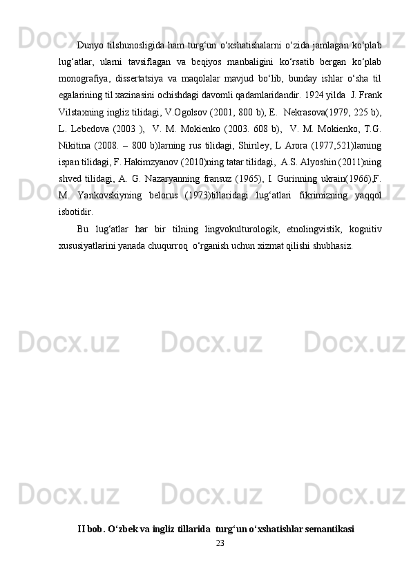 Dunyo   tilshunosligida   ham   turg‘un   o‘xshatishalarni   o‘zida   jamlagan   ko‘plab
lug‘atlar,   ularni   tavsiflagan   va   beqiyos   manbaligini   ko‘rsatib   bergan   ko‘plab
monografiya,   dissertatsiya   va   maqolalar   mavjud   bo‘lib,   bunday   ishlar   o‘sha   til
egalarining til xazinasini ochishdagi davomli qadamlaridandir.  1924 yilda  J. Frank
Vilstaxning ingliz tilidagi, V.Ogolsov (2001, 800 b), E.   Nekrasova(1979, 225 b),
L.   Lebedova   (2003   ),     V.   M.   Mokienko   (2003.   608   b),     V.   M.   Mokienko,   T.G.
Nikitina   (2008.   –   800   b)larning   rus   tilidagi,   Shiriley,   L   Arora   (1977,521)larning
ispan tilidagi, F. Hakimzyanov (2010)ning tatar tilidagi,  A.S. Alyoshin (2011)ning
shved   tilidagi,   A.   G.   Nazaryanning   fransuz   (1965),   I.   Gurinning   ukrain(1966),F.
M.   Yankovskiyning   belorus   (1973)tillaridagi   lug‘atlari   fikrimizning   yaqqol
isbotidir.
Bu   lug‘atlar   har   bir   tilning   lingvokulturologik,   etnolingvistik,   kognitiv
xususiyatlarini yanada chuqurroq  o‘rganish uchun xizmat qilishi shubhasiz.
II bob. O‘zbek va ingliz tillarida  turg‘un o‘xshatishlar semantikasi 
23 