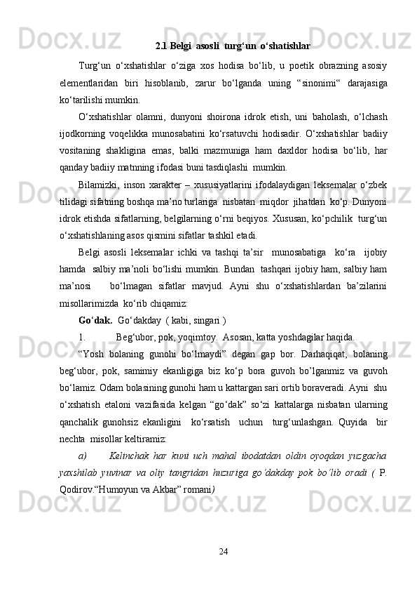 2.1 Belgi  asosli  turg‘un  o‘shatishlar
Turg‘un   o‘xshatishlar   o‘ziga   xos   hodisa   bo‘lib,   u   poetik   obrazning   asosiy
elementlaridan   biri   hisoblanib,   zarur   bo‘lganda   uning   “sinonimi“   d ar ajasiga
ko‘ta r ilishi mumkin. 
O‘xshatishlar   olamni,   dunyoni   shoirona   idrok   etish,   uni   baholash,   o‘lchash
ijodkorning   voqelikka   munosabatini   ko‘rsatuvchi   hodisadir.   O‘xshatishlar   badiiy
vositaning   shakligina   emas,   balki   mazmuniga   ham   daxldor   hodisa   bo‘lib,   har
qanday badiiy matnning ifodasi buni tasdiqlashi  mumkin.
Bilamizki,   inson   xarakter   –   xususiyatlarini   ifodalaydigan   leksemalar   o‘zbek
tilidagi sifatning boshqa ma’no turlariga  nisbatan  miqdor  jihatdan  ko‘p. Dunyoni
idrok etishda sifatlarning, belgilarning o‘rni beqiyos. Xususan, ko‘pchilik   turg‘un
o‘ x shatishlaning asos qismini sifatlar tashkil etadi.    
Belgi   asosli   leksemalar   ichki   va   tashqi   ta’sir     munosabatiga     ko‘ra     ijobiy
hamda   salbiy ma’noli bo‘lishi mumkin. Bundan   tashqari ijobiy ham, salbiy ham
ma’nosi       bo‘lmagan   sifatlar   mavjud.   Ayni   shu   o‘xshatishlardan   ba’zilarini
misollarimizda  ko‘rib chiqamiz:
Go ‘ dak.   Go ‘ dakday  ( kabi, singari )
1. Beg ‘ ubor, pok, yoqimtoy.  Asosan, katta yoshdagilar haqida.   
“Yosh   bolaning   gunohi   bo ‘ lmaydi”   dega n   gap   bor.   Darhaqiqat,   bolaning
beg ‘ ubor,   pok,   samimiy   ekanligiga   biz   ko ‘ p   bora   guvoh   bo’lganmiz   va   guvoh
bo ‘ lamiz. Odam bolasining gunohi ham u kattargan sari ortib boraveradi. Ayni  shu
o ‘ xshatish   etaloni   vazifasida   kelgan   “go ‘ dak”   so ‘ zi   kattalarga   nisbatan   ularning
qanchalik   gunohsiz   ekanligini     ko ‘ rsatish     uchun     turg ‘ unlashgan.   Quyida     bir
nechta  misollar keltiramiz:
a) Kelinchak   har   kuni   uch   mahal   ibodatdan   oldin   oyoqdan   yuzgacha
yaxshilab   yuvinar   va   oliy   tangridan   huzuriga   go ‘ dakday   pok   bo ‘ lib   oradi   (   P.
Qodirov.“Humoyun va Akbar” romani ) 
24 