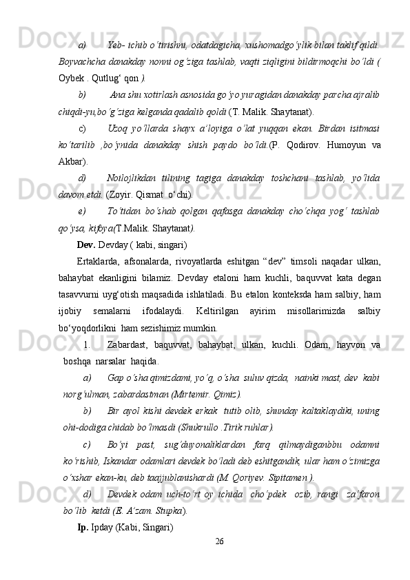 a) Yeb- ichib o ‘ tirishni, odatdagicha, xushomadgo ‘ ylik bilan taklif qildi.
Boyvachcha danakday nonni og ‘ ziga tashlab, vaqti ziqligini bildirmoqchi bo ‘ ldi (
Oybek . Qutlug ‘  qon  ).
b)  Ana shu xotirlash asnosida go ‘ yo yuragidan danakday parcha ajralib
chiqdi-yu,bo ‘ g ‘ ziga kelganda qadalib qoldi  (T. Malik. Shaytanat).
c) Uzoq   yo ‘ llarda   shayx   a’loyiga   o ‘ lat   yuqqan   ekan.   Birdan   isitmasi
ko ‘ tarilib   ,bo ‘ ynida   danakday   shish   paydo   bo ‘ ldi. (P.   Qodirov.   Humoyun   va
Akbar). 
d) Noilojlikdan   tilining   tagiga   danakday   toshchani   tashlab,   yo‘lida
davom etdi.  (Zoyir. Qismat  o‘chi).
e) To‘tidan   bo‘shab   qolgan   qafasga   danakday   cho‘chqa   yog‘   tashlab
qo‘ysa, kifoya( T.Malik. Shaytanat ).
Dev.  Devday ( kabi, singari)
Ertaklarda,   afsonalarda,   rivoyatlarda   eshitgan   “dev”   timsoli   naqadar   ulkan,
bahaybat   ekanligini   bilamiz.   Devday   etaloni   ham   kuchli,   baquvvat   kata   degan
tasavvurni   uyg‘otish   maqsadida   ishlatiladi.   Bu   etalon   konteksda   ham   salbiy,   ham
ijobiy   semalarni   ifodalaydi.   Keltirilgan   ayirim   misollarimizda   salbiy
bo‘yoqdorlikni  ham sezishimiz mumkin. 
1. Zabardast,   baquvvat,   bahaybat,   ulkan,   kuchli.   Odam,   hayvon   va
boshqa  narsalar  haqida.
a) Gap o‘sha qimizdami, yo‘q, o‘sha  suluv qizda,  nainki mast, dev  kabi
norg‘ulman, zabardastman (Mirtemir. Qimiz).
b) Bir   ayol   kishi   devdek   erkak     tutib   olib,   shunday   kaltaklaydiki,   uning
ohi-dodiga chidab bo‘lmasdi (Shukrullo .Tirik ruhlar).
c) Bo‘yi   past,   sug‘duyonaliklardan   farq   qilmaydiganbbu   odamni
ko‘rishib, Iskandar odamlari devdek bo’ladi deb eshitgandik, ular ham o‘zimizga
o‘xshar ekan-ku, deb taajjublanishardi (M. Qoriyev. Sipitamen ).
d) Devdek   odam   uch-to‘rt   oy   ichida     cho‘pdek     ozib,   rangi     za‘faron
bo‘lib  ketdi (E. A’zam. Stupka ).
Ip.  Ipday (Kabi, Singari)
26 