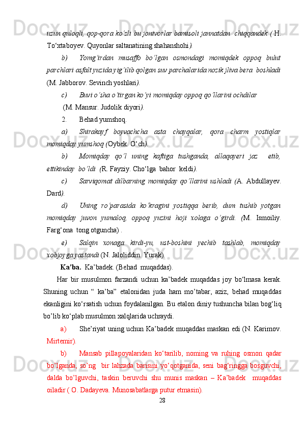uzun quloqli, qop-qora ko‘zli bu jonivorlar bamisoli jannatdan   chiqqandek (   H.
To‘xtaboyev. Quyonlar saltanatining shahanshohi ).
b) Yomg‘irdan   musaffo   bo‘lgan   osmondagi   momiqdek   oppoq   bulut
parchlari asfalt yuzida yig‘ilib qolgan suv parchalarida nozik jliva bera  boshladi
(M. Jabborov. Sevinch yoshlari ).
c) Buvi o‘sha o‘tirgan ko‘yi momiqday oppoq qo‘llarini ochdilar 
  (M.   Mansur. Judolik diyori ).
2. Behad yumshoq.
a) Shirakayf   boyvachcha   asta   chayqalar,   qora   charm   yostiqlar
momiqday yumshoq ( Oybek. O‘ch ).
b) Momiqday   qo‘l   uning   kaftiga   tushganda,   allaqayeri   jaz     etib,
ettikinday  bo‘ldi  ( R. Fayziy. Cho‘lga  bahor  keldi ).
c) Sarviqomat   dilbarning   momiqday   qo‘llarini   ushladi   ( A.   Abdullayev.
Dard ).
d) Uning   ro‘parasida   ko‘kragini   yostiqqa   berib,   dum   tushib   yotgan
momiqday   juvon   yumaloq,   oppoq   yuzini   hoji   xolaga   o‘girdi.   ( M.   Ismoiliy.
Farg‘ona  tong otguncha)  .
e) Salqin   xonaga   kirdi-yu,   ust-boshini   yеchib   tashlab,   momiqday
xobjoyga yastandi  (N. Jaloliddin. Yurak) .
  Ka’ba.   Ka’badek. (Behad  muqaddas). 
Har   bir   musulmon   farzandi   uchun   ka’badek   muqaddas   joy   bo‘lmasa   kerak.
Shuning   uchun   “   ka’ba”   etalonidan   juda   ham   mo’tabar,   aziz,   behad   muqaddas
ekanligini ko‘rsatish uchun foydalanilgan. Bu etalon diniy tushuncha bilan bog‘liq
bo’lib ko‘plab musulmon xalqlarida uchraydi.
a) She’riyat uning uchun Ka’badek muqaddas maskan edi (N. Karimov.
Mirtemir).
b) Mansab   pillapoyalaridan   ko‘tarilib,   noming   va   ruhing   osmon   qadar
bo’lganda,   so’ng     bir   lahzada   barisini   yo‘qotganida,   seni   bag‘ringga   bosguvchi,
dalda   bo’lguvchi,   taskin   beruvchi   shu   munis   maskan   –   Ka’badek     muqaddas
oiladir ( O. Dadayeva. Munosabatlarga putur еtmasin).
28 