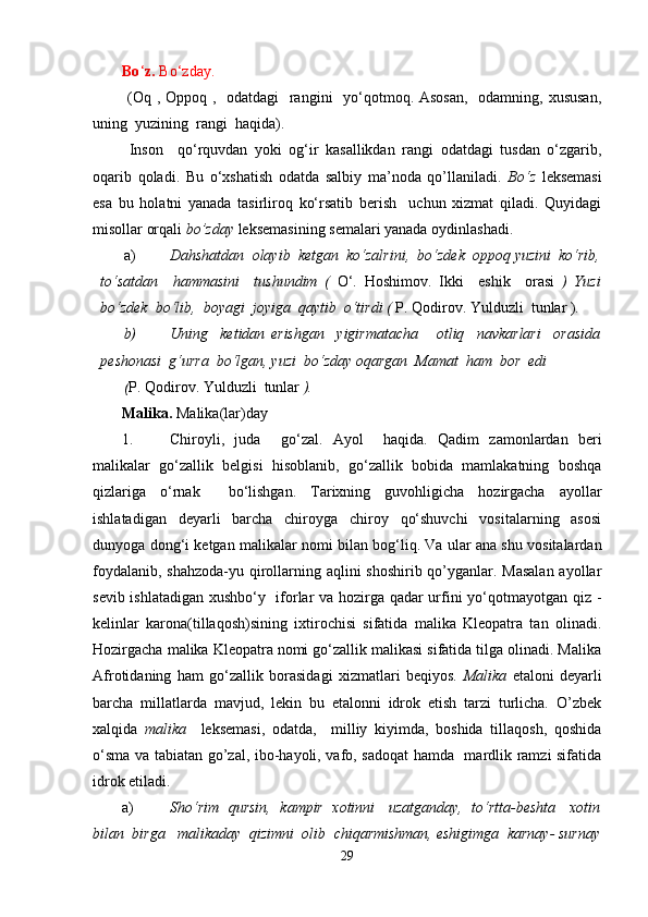 Bo ‘ z.  Bo‘zday.
  (Oq , Oppoq ,   odatdagi   rangini    yo‘qotmoq. Asosan,    odamning, xususan,
uning  yuzining  rangi  haqida).
  Inson     qo‘rquvdan   yoki   og‘ir   kasallikdan   rangi   odatdagi   tusdan   o‘zgarib,
oqarib   qoladi.   Bu   o‘xshatish   odatda   salbiy   ma’noda   qo’llaniladi.   Bo‘z   leksemasi
esa   bu   holatni   yanada   tasirliroq   ko‘rsatib   berish     uchun   xizmat   qiladi.   Quyidagi
misollar orqali  bo’zday  leksemasining semalari yanada oydinlashadi.
a) Dahshatdan  olayib  ketgan  ko‘zalrini,  bo‘zdek  oppoq yuzini  ko‘rib,
to‘satdan     hammasini     tushundim   (   O‘.   Hoshimov.   Ikki     eshik     orasi   )   Yuzi
bo‘zdek  bo‘lib,  boyagi  joyiga  qaytib  o‘tirdi (  P. Qodirov. Yulduzli  tunlar ).
b) Uning     ketidan   erishgan     yigirmatacha       otliq     navkarlari     orasida
peshonasi  g‘urra  bo‘lgan, yuzi  bo‘zday oqargan  Mamat  ham  bor  edi 
( P. Qodirov. Yulduzli  tunlar  ).
Malika.  Malika(lar)day
1. Chiroyli,   juda     go‘zal.   Ayol     haqida.   Qadim   zamonlardan   beri
malikalar   go‘zallik   belgisi   hisoblanib,   go‘zallik   bobida   mamlakatning   boshqa
qizlariga   o‘rnak     bo‘lishgan.   Tarixning   guvohligicha   hozirgacha   ayollar
ishlatadigan   deyarli   barcha   chiroyga   chiroy   qo‘shuvchi   vositalarning   asosi
dunyoga dong‘i ketgan malikalar nomi bilan bog‘liq. Va ular ana shu vositalardan
foydalanib, shahzoda-yu qirollarning aqlini  shoshirib qo’yganlar. Masalan  ayollar
sevib ishlatadigan xushbo‘y   iforlar va hozirga qadar urfini yo‘qotmayotgan qiz -
kelinlar   karona(tillaqosh)sining   ixtirochisi   sifatida   malika   Kleopatra   tan   olinadi.
Hozirgacha malika Kleopatra nomi go‘zallik malikasi sifatida tilga olinadi. Malika
Afrotidaning   ham   go‘zallik   borasidagi   xizmatlari   beqiyos.   Malika   etaloni   deyarli
barcha   millatlarda   mavjud,   lekin   bu   etalonni   idrok   etish   tarzi   turlicha.   O’zbek
xalqida   malika     leksemasi,   odatda,     milliy   kiyimda,   boshida   tillaqosh,   qoshida
o‘sma va tabiatan go’zal, ibo-hayoli, vafo, sadoqat  hamda   mardlik ramzi sifatida
idrok etiladi.
a) Sho‘rim   qursin,   kampir  xotinni    uzatganday,  to‘rtta-beshta    xotin
bilan  birga   malikaday  qizimni  olib  chiqarmishman, eshigimga  karnay- surnay
29 