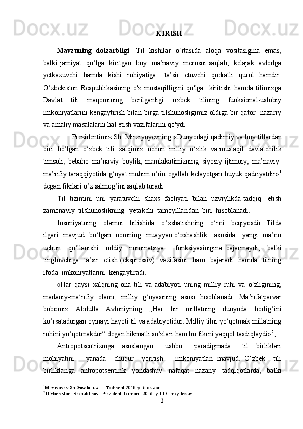 KIRISH
Mavzuning   dolzarbligi .   Til    kishilar    o‘rtasida   aloqa   vositasigina    emas,
balki jamiyat   qo ‘ lga   kiritgan   boy   ma’naviy    merosni  saqlab,   kelajak   avlodga
y е tkazuvchi     hamda     kishi     ruhiyatiga       ta’sir     etuvchi     qudratli     qurol     hamdir.
O ‘ zbekiston   Respublikasining   o'z   mustaqilligini   qo'lga     kiritishi   hamda   tilimizga
Davlat   tili   maqomining   berilganligi   o'zbek   tilining   funksional-uslubiy
imkoniyatlarini   kengaytirish  bilan  birga  tilshunosligimiz  oldiga bir  qator    nazariy
va amaliy masalalarni hal etish vazifalarini qo'ydi. 
        Prezidentimiz Sh. Mirziyoyevning  «Dunyodagi qadimiy va   boy tillardan
biri   bo‘lgan   o‘zbek   tili   xalqimiz   uchun   milliy   o‘zlik   va   mustaqil   davlatchilik
timsoli,   bebaho   ma’naviy   boylik,   mamlakatimizning   siyosiy-ijtimoiy,   ma’naviy-
ma’rifiy taraqqiyotida g‘oyat muhim o‘rin egallab kelayotgan buyuk qadriyatdir» 1
degan fikrlari o’z salmog’ini saqlab turadi. 
Til   tizimini   uni   yaratuvchi   shaxs   faoliyati   bilan   uzviylikda tadqiq     etish
zamonaviy  tilshunoslikning   y е takchi  tamoyillaridan  biri  hisoblanadi.
Insoniyatning     olamni     bilishida     o ‘ xshatishning     o ‘ rni     beqiyosdir.   Tilda
ilgari   mavjud   bo ‘ lgan   nomning   muayyan o‘xshashlik     asosida     yangi   ma’no
uchun     qo ‘ llanishi     oddiy     nominatsiya       funksiyasinigina   bajarmaydi,     balki
tinglovchiga     ta’sir     etish   (ekspressiv)     vazifasini     ham     bajaradi     hamda     tilning
ifoda  imkoniyatlarini  kengaytiradi.
«Har   qaysi   xalqning   ona   tili   va   adabiyoti   uning   milliy   ruhi   va   o‘zligining,
madaniy-ma’rifiy   olami,   milliy   g‘oyasining   asosi   hisoblanadi.   Ma’rifatparvar
bobomiz   Abdulla   Avloniyning   „Har   bir   millatning   dunyoda   borlig‘ini
ko‘rsatadurgan oyinayi hayoti til va adabiyotidur. Milliy tilni yo‘qotmak millatning
ruhini yo‘qotmakdur“ degan hikmatli so‘zlari ham bu fikrni yaqqol tasdiqlaydi» 2
,
Antropotsentrizmga     asoslangan       ushbu       paradigmada       til     birliklari
mohiyatini       yanada     chuqur     yoritish       imkoniyatlari   mavjud.   O‘zbek     tili
birliklariga     antropotsentirik     yondashuv     nafaqat     nazariy     tadqiqotlarda,     balki
1
Mirziyoyev Sh . Gazeta. uz .  – Тoshkent   2019-yil 5-oktabr
2
  O’zbekiston  Respublikasi  Prezidenti farmoni. 2016- yil 13- may.lex.uz.
3 