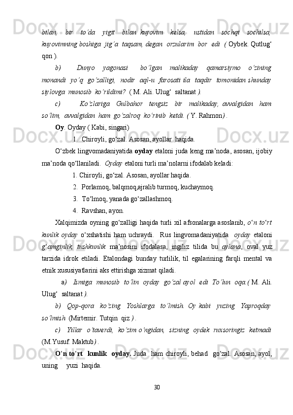 bilan,     bir     to‘da     yigit     bilan   kuyovim     kelsa,     ustidan     sochqi     sochilsa,
kuyovimning boshiga  jig‘a  taqsam, degan  orzularim  bor  edi  (  Oybek. Qutlug‘
qon ).
b) Dunyo     yagonasi       bo‘lgan     malikaday     qamarsiymo     o‘zining
monandi   yo‘q   go‘zalligi,   nodir   aql-u   farosati  ila   taqdir   tomonidan shunday
siylovga  munosib  ko‘rildimi?   ( M. Ali. Ulug‘  saltanat  ).
c)   Ko‘zlariga     Gulbahor     tengsiz     bir     malikaday,   avvalgidan     ham
so‘lim,  avvalgidan  ham  go‘zalroq  ko‘rinib  ketdi. (  Y. Rahmon ) .
Oy . Oyday ( Kabi, singari)
1. Chiroyli, go‘zal. Asosan, ayollar  haqida.
O‘zbek lingvomadaniyatida   oyday   etaloni juda keng ma’noda, asosan, ijobiy
ma’noda qo‘llaniladi.   Oyday  etaloni turli ma’nolarni ifodalab keladi: 
          1. Chiroyli, go‘zal. Asosan, ayollar haqida.
2. Porlamoq, balqmoq,ajralib turmoq, kuchaymoq.
3. To‘lmoq, yanada go‘zallashmoq.
4. Ravshan, ayon.  
Xalqimizda oyning go‘zalligi haqida turli xil afsonalarga asoslanib,   o ‘ n to ‘ rt
kunlik   oyday   o‘xshatishi   ham   uchraydi.     Rus   lingvomadaniyatida     oyday   etaloni
g ‘ amginlik,   tushkunlik   ma’nosini   ifodalasa,   ingiliz   tilida   bu   aylana ,   oval   yuz
tarzida   idrok   etiladi.   Etalondagi   bunday   turlilik,   til   egalarining   farqli   mental   va
etnik xususiyatlarini aks ettirishga xizmat qiladi. 
                 a )     Ismiga   munosib   to‘lin   oyday   go‘zal ayol   edi   To‘lun   oqa.(   M. Ali.
Ulug‘  saltanat  ).
b)     Qop-qora     ko‘zing     Yoshlarga     to‘lmish.   Oy   kabi     yuzing     Yaproqday
so‘lmish   (Mirtemir. Tutqin  qiz  ) .
c)     Yillar   o‘taverdi,   ko‘zim o‘ngidan,   sizning   oydek   ruxsoringiz   ketmadi
(M.Yusuf. Maktub ) .
O ‘ n  to ‘ rt     kunlik    oyday.   Juda     ham   chiroyli,  behad     go‘zal.   Asosan,   ayol,
uning     yuzi  haqida.
30 