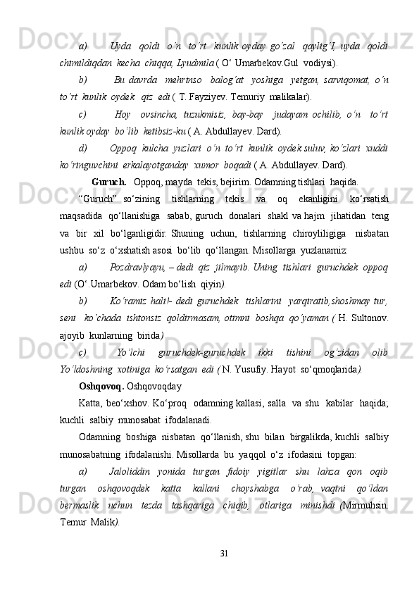a) Uyda     qoldi     o‘n     to‘rt     kunlik   oyday   go‘zal     qaylig‘I,   uyda     qoldi
chimildiqdan  kecha  chiqqa, Lyudmila  ( O‘ Umarbekov.Gul  vodiysi).
b)   Bu   davrda     mehrinso     balog‘at     yoshiga     y е tgan,   sarviqomat,   o‘n
to‘rt  kunlik  oydek   qiz  edi  ( T. Fayziyev. Temuriy  malikalar).
c)   Hoy     ovsincha,   tuzukmisiz,   bay-bay     judayam   ochilib,   o‘n     to‘rt
kunlik oyday  bo‘lib  ketibsiz-ku  ( A. Abdullayev.  Dard).
d) Oppoq  kulcha  yuzlari  o‘n  to‘rt  kunlik  oydek suluv, ko‘zlari  xuddi
ko‘ringuvchini  erkalayotganday  xumor  boqadi  ( A. Abdullayev. Dard).
     Guruch.    Oppoq, mayda  tekis, bejirim. Odamning tishlari  haqida.
“Guruch”   so‘zining     tishlarning     tekis     va     oq     ekanligini     ko‘rsatish
maqsadida   qo‘llanishiga   sabab, guruch   donalari   shakl  va hajm   jihatidan   teng
va   bir    xil    bo‘lganligidir. Shuning   uchun,   tishlarning   chiroyliligiga     nisbatan
ushbu  so‘z  o‘xshatish asosi  bo‘lib  qo‘llangan.  Misollarga  yuzlanamiz:
a) Pozdravlyayu, – dedi  qiz  jilmayib. Uning  tishlari  guruchdek  oppoq
edi  (O‘.Umarbekov. Odam bo‘lish  qiyin ).
b) Ko‘ramiz   hali!-   dedi   guruchdek     tishlarini     yarqiratib,shoshmay   tur,
seni   ko‘chada  ishtonsiz  qoldirmasam, otimni  boshqa  qo‘yaman (  H. Sultonov.
ajoyib  kunlarning  birida )
c)   Yo‘lchi     guruchdek-guruchdek     ikki     tishini     og‘zidan     olib
Yo‘ldoshning  xotiniga  ko‘rsatgan  edi (  N. Yusufiy. Hayot  so‘qmoqlarida ).
Oshqovoq.   Oshqovoqday
Katta, beo‘xshov. Ko‘proq   odamning kallasi, salla   va shu   kabilar   haqida;
kuchli  salbiy  munosabat  ifodalanadi.
Odamning  boshiga  nisbatan  qo‘llanish, shu  bilan  birgalikda, kuchli  salbiy
munosabatning  ifodalanishi. Misollarda  bu  yaqqol  o‘z  ifodasini  topgan:
a) Jaloliddin     yonida     turgan     fidoiy     yigitlar     shu     lahza     qon     oqib
turgan     oshqovoqdek     katta     kallani     choyshabga     o‘rab,   vaqtni     qo‘ldan
bermaslik     uchun     tezda     tashqariga     chiqib,     otlariga     minishdi   ( Mirmuhsin.
Temur  Malik ).
31 