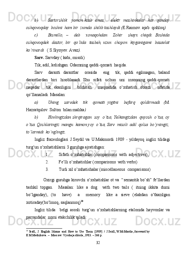 b) Sartorshlik      yomon kasb    emas,…  elektr   mashinkalar   har   qanday
oshqovoqday  boshni  ham bir  zumda  shilib tashlaydi ( E.Raimov. ajab  qishloq ).
c) Bismillo,   –     deb     xonaqohdan     Zohir     shayx   chiqdi.   Boshida
oshqovoqdek     dastor,   bir     qo‘lida     tasbeh,   uzun     chopon     kiyganigami     basavlat
ko‘rinardi    ( S.Siyoyev. Avaz ).
Sarv.  Sarvday ( kabi, misoli)
Tik, adil, kelishgan. Odamning qaddi-qomati  haqida.
Sarv     daraxti   daraxtlar     orasida     eng     tik,   qaddi   egilmagan,   baland
daraxtlardan     biri     hisoblanadi.   Shu     sifati     uchun     uni     insonning   qaddi-qomati
naqadar     tik   ekanligini     bildirish     maqsadida   o‘xshatish   obrazi     sifatida
qo‘llanailadi. Masalan:
a) Uning     sarvdek     tik     qomati   yigitni     befarq     qoldirmadi.   ( M.
Hazratqulov. Sulton  bilan malika )
b) Hovlingizdan shrqiragan   soy   o‘tsa, Yelkangizdan   quyosh   o‘tsa, oy
o‘tsa. Qoshlaringiz  mangu  kamon yoy  o‘tsa, Sarv  misoli  adil  qolsa  bo‘yningiz,
to‘larmidi  ko‘nglingiz.
Ingliz   frazeologlari   J.Seydil   va   U.Makmordi   1909   -   yildayoq   ingliz   tilidagi
turg‘un o‘xshatishlarni 3 guruhga ajratishgan: 
1. Sifatli o‘xshatishlar (comparisons  with  adjectives),
2. Fe’lli o‘xshatishlar (comparisons  with verbs)
3. Turli xil o’xshatishalar (miscellaneous  comparisons) 
        Oxirgi guruhga kiruvchi o‘xshatishlar ot va  “semantik bo‘sh” fe’llardan
tashkil   topgan.     Masalan:   like   a   dog     with   two   tails   (   itning   ikkita   dumi
bo‘lganday),   (to     have)     a     memory     like   a   sieve   (elakdan   o‘tkazilgan
xotiraday(bo‘lmoq, saqlanmoq) 30
Ingliz   tilida     belgi   asosli   turg‘un   o‘xshatishlarning   etalonida   hayvonlar   va
parrandalar  nomi еtakchilik qiladi:
30
 Seidl,  J.   English  Idioms  and  How  to  Use  Them  [1909]  /  J.Seidl, W.McMordie; foreword by 
E.M.Mednikova. –  Moscow: Vysshaja shkola, 1983. – 266 p.
32 