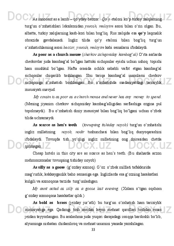 As innocent as a lamb – qo‘yday beozor.   Qo‘y  etaloni ko‘p turkiy xalqlarning
turg‘un   o‘xshatishlari   leksikonidan   yuvosh,   muloyim   asosi   bilan   o‘rin   olgan.   Bu,
albatta, turkiy xalqlarning kasb-kori  bilan bog‘liq. Rus  xalqida esa   qo‘y   laqmalik
obrazida   gavdalanadi.   Ingliz   tilida   qo‘y   etaloni   bilan   bog‘liq   turg‘un
o‘xshatishlarning asosi  beozor, yuvosh, muloyim  kabi semalarni ifodalaydi.
As poor as a church mouse  ( cherkov sichqoniday kambag ‘ al)  O‘rta asrlarda
cherkovlar juda kambag‘al bo’lgan hattoki sichqonlar еyishi uchun ushoq   topishi
ham   mushkul   bo’lgan.   Hafta   orasida   ochlik   sababli   vafot   etgan   kambag‘al
sichqonlar   chiqarilib   tashlangan.   Shu   tariqa   kambag‘al   insonlarni   cherkov
sichqoniga   o‘xshatish   boshlangan.   Bu   o‘xshatishda   madaniyatdagi   tarixiylik
xususiyati mavjud.
 My cousin is as poor as a church mouse and never has any  money  to spend .
(Mening   jiyanim   cherkov   sichqoniday   kambag‘alligidan   sarflashiga   ozgina   pul
topolmaydi).     Bu   o‘xshatish   diniy   xususiyat   bilan   bog‘liq   bo‘lgani   uchun   o‘zbek
tilida uchramaydi. 
As   scarce   as   hen’s   teeth       ( tovuqning   tishiday   noyob)   turg‘un   o‘xshatishi
ingliz   millatining     noyob,   nodir   tushunchasi   bilan   bog‘liq   dunyoqarashini
ifodalaydi.   Tovuqda   tish   yo‘qligi   ingliz   millatining   ong   doirasidan   chetda
qolmagan. 
Cheap   hotels   in   this   city   are   as   scarce   as   hen’s   teeth.   (Bu   shaharda   arzon
mehmonxonalar tovuqning tishiday noyob)
As silly as  a goose   (g‘ozday axmoq). G‘oz  o‘zbek milllati tafakkurida 
mag‘rurlik, kekkayganlik baho semasiga ega. Inglizlarda esa g‘ozning harakatlari 
kulgili va axmoqona tarzida  turg‘unlashgan. 
My   aunt   acted   as   silly   as   a   goose   last   evening .   (Xolam   o‘tgan   oqshom
g‘ozday axmoqona harakatlar qildi.)
As   bold   as     brass   (jezday   jur’atli)   bu   turg‘un   o‘xshatish   ham   tarixiylik
xususiyatiga   ega.   Qadimgi   tosh   asridan   keyin   mehnat   qurollari   toshdan   emas
jezdan tayyorlangan. Bu aralashma juda yuqori darajadagi issiqqa bardoshli bo‘lib,
alyuminga nisbatan chidamliroq va mehnat unumini yanada yaxshilagan. 
33 