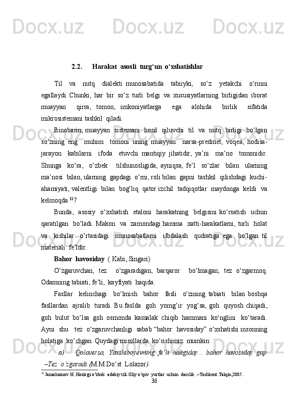 2.2. Harakat  asosli  turg‘un  o‘xshatishlar
Til     va     nutq     dialekti   munosabatida     tabiiyki,     so‘z     y еtakchi     o‘rinni
egallaydi. Chunki,  har  bir  so‘z  turli  belgi  va  xususiyatlarning  birligidan  iborat
muayyan     qirra,   tomon,   imkoniyatlarga     ega     alohida     birlik     sifatida
mikrosistemani tashkil  qiladi.
Binobarin, muayyan   sistemani   hosil   qiluvchi   til   va   nutq   birligi   bo‘lgan
so‘zning   eng     muhim     tomoni   uning   muayyan     narsa-predmet,   voqea,   hodisa-
jarayon     kabilarni     ifoda     etuvchi   mantiqiy   jihatidir,   ya’ni     ma’no     tomonidir.
Shunga     ko‘ra,     o‘zbek       tilshunosligida,   ayniqsa,   fe’l     so‘zlar     bilan     ularning
ma’nosi  bilan, ularning  gapdagi  o‘rni, roli bilan  gapni  tashkil  qilishdagi  kuchi-
ahamiyati, valentligi  bilan  bog‘liq  qator izchil  tadqiqotlar  maydonga  keldi  va
kelmoqda. 31
7
Bunda,     asosiy     o‘xshatish     etaloni     harakatning     belgisini   ko‘rsatish     uchun
qaratilgan   bo‘ladi. Makon   va   zamondagi hamma   xatti-harakatlarni, turli   holat
va     kishilar     o‘rtasidagi     munosabatlarni     ifodalash     qudratiga   ega     bo‘lgan   til
materiali  fe’ldir.
Bahor  havosiday   ( Kabi, Singari)
O‘zgaruvchan,   tez     o‘zgaradigan,   barqaror     bo‘lmagan;   tez   o‘zgarmoq.
Odamning tabiati, fe’li,  kayfiyati  haqida.
Fasllar     kelinchagi     bo‘lmish     bahor     fasli     o‘zining   tabiati     bilan   boshqa
fasllardan   ajralib   turadi. Bu faslda   goh   yomg‘ir   yog‘sa,  goh   quyosh chiqadi,
goh  bulut  bo‘lsa  goh  osmonda  kamalak  chiqib  hammani  ko‘nglini   ko‘taradi.
Ayni   shu    tez  o‘zgaruvchanligi   sabab “bahor   havosiday” o‘xshatishi insonning
holatiga  ko‘chgan. Quydagi misollarda  ko‘rishimiz  mumkin: 
a) Qolaversa,  Yaxshiboyevning  fe’li  haligiday… bahor  havosiday  gap
–Tez  o‘zgaradi.( M.M.Do‘st. Lolazor ).
31
  Jamolxonov H. Hozirgi o’zbek  adabiy tili.Oliy o’quv  yurtlar  uchun  darslik .–Toshkent:Talqin,2005 .
36 