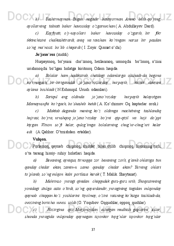 b) Yashirmayman.   Bugun     negadir     baxtiyorman.   Ammo     bilib   qo‘ying,
ayollarning   tabiati  bahor  havosiday  o‘zgaruvchan  ( A. Abdullayev.  Dard).
c) Kayfiyati,   o‘y-xayollari     bahor     havosiday     o‘zgarib,   bir     fikr
ikkinchisini     chalkashtirardi,   aniq     va   ravshan     ko‘ringan     narsa     bir     pasdan
so‘ng  ma’nosiz  bo‘lib  chiqardi  ( I. Zoyir. Qismat o‘chi)
Jo ‘ jaxo ‘ roz  (xuddi) 
Hurpaymoq,   bo‘ynini     cho‘zmoq,   hezlanmoq,   urmoqchi     bo‘lmoq,   o‘zini
urishmoqchi  bo‘lgan  holatga  kiritmoq. Odam  haqida.
a) Bolalar   ham   hadiksirab, chetdagi   odamlarga   olishadi-da, begona
ko’rmagach,   bir-birigaxuddi     jo‘jaxo‘rozlarday     hurpayib,       kichik     davrani
aylana  boshladi  ( N.Eshonqul. Urush  odamlari).
b) Sariqul   eng   oldinda     jo‘jaxo‘rozday     hurpayib   kelayotgan
Mamayusufni  ko‘rgach, bo‘shashib  ketdi  ( A. Ko‘chimov. Oq  kaptarlar  oroli ).
c)   Maktab   deganda     mening   ko‘z     oldimga     machitning     tashlandiq
hujrasi,   bo‘yra,   urushqoq   jo‘jaxo‘rozday     bo‘yni     qip-qizil     va     hoji     do‘ppi
kiygan     Vlixon     so‘fi     kelar,   qulog‘imga     bolalarning     chug‘ur-chug‘uri     kelar
edi.    (A.Qahhor. O‘tmishdan  ertaklar).
Vulqon.
Porlamoq,   qaynab     chiqmoq,   shiddat     bilan   otilib     chiqmoq.   Insonning   turli,
o‘ta  tarang  hissiy- ruhiy  holatlari  haqida.
a) Bevaning, ayniqsa, tirnoqqa  zor  bevaning  zorli, g‘amli ohlariga  tun
qanday   chidar     ekan,   zamin-u     samo     qanday     chidar     ekan?   Yerning     ohlari
to‘planib, so‘ng vulqon  kabi  portlasa  kerak  ( T. Malik. Shaytanat).
b) Mehrinso     yuragi   qinidan     chiqqudek   gurs-gurs   urib,   Shoqosimning
yonidagi  stulga  asta  o‘tirdi, so‘ng  qayerdandir, yuragining  tagidan  vulqonday
qaynab  chiqqan ko‘z  yoshlarini  tiyolmay, o‘zini  raisning ko‘ksiga  tashladi-da,
ovozining boricha  uvvos  soldi  (O. Yoqubov. Oqqushlar, oppoq  qushlar).
c)   Hozirgina     qizi   Marjonoydan     eshitgan   mudhish   gaplarini     eslar,
shunda   yuragida   vulqonday   qaynagan   isyonkor   tuyg‘ular   isyonkor   tuyg‘ular
37 
