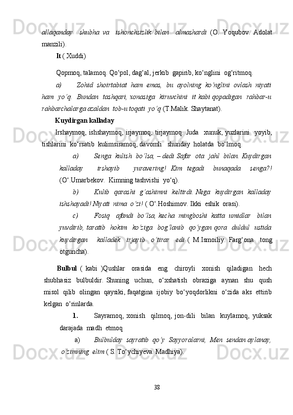 allaqanday     shubha   va     ishonchsizlik   bilan     almashardi   (O.   Yoqubov.   Adolat
manzili).
It  ( Xuddi)
Qopmoq, talamoq. Qo‘pol, dag‘al, jerkib  gapirib, ko‘nglini  og‘ritmoq.
a) Zohid  shoirtabiat  ham  emas,  bu  ayolning  ko‘nglini  ovlash  niyati
ham   yo‘q.   Bundan   tashqari, xonasiga   kiruvchini   it kabi qopadigan   rahbar-u
rahbarchalarga azaldan  tob-u toqati  yo‘q  (T.Malik. Shaytanat).
Kuydirgan kalladay
Irshaymoq,   ishshaymoq,   irjaymoq,   tirjaymoq.  Juda     xunuk,   yuzlarini     yoyib,
tishlarini  ko‘rsatib  kulimsiramoq, davomli   shunday  holatda  bo‘lmoq.
a) Senga   kulish   bo‘lsa, – dedi Safar   ota   jahl   bilan. Kuydirgan
kalladay       irshayib       yuravering!   Kim   tegadi     bunaqada     senga?!
(O‘.Umarbekov.  Kimning tashvishi  yo‘q).
b) Kulib   qarashi    g‘ashimni   keltirdi. Nega   kuydirgan   kalladay
ishshayadi! Niyati  nima  o‘zi!  ( O‘.Hoshimov. Ikki  eshik  orasi).
c) Fosiq   afandi  bo‘lsa, kecha  mingboshi  katta  umidlar   bilan
yuvdirib,  taratib     hokim    ko‘ziga    bog‘lanib    qo‘ygan  qora     duldul     ustida
kuydirgan       kalladek     irjayib     o‘tirar     edi   (   M.Ismoiliy.   Farg‘ona     tong
otguncha).
Bulbul   (   kabi   )Qushlar     orasida     eng     chiroyli     xonish     qiladigan     hech
shubhasiz     bulbuldir.   Shuning     uchun,     o‘xshatish     obraziga     aynan     shu     qush
misol  qilib  olingan  qaysiki, faqatgina  ijobiy  bo‘yoqdorlikni  o‘zida  aks  ettirib
kelgan  o‘rinlarda.
1. Sayramoq,   xonish     qilmoq,   jon-dili     bilan     kuylamoq,   yuksak
darajada  madh  etmoq
a) Bulbulday  sayratib  qo‘y  Sayyoralarni,  Men  sendan aylanay,
o‘zimning  elim  ( S. To‘ychiyeva. Madhiya).
38 