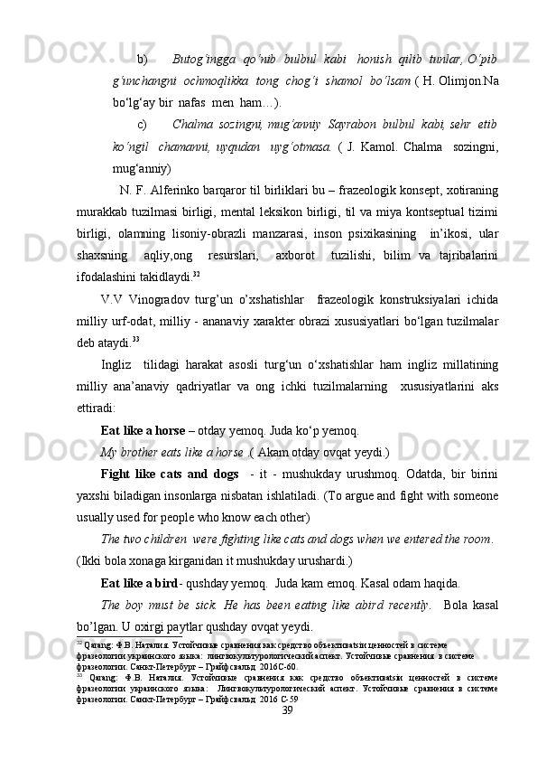 b) Butog‘ingga   qo‘nib   bulbul   kabi     honish   qilib   tunlar, O‘pib
g‘unchangni  ochmoqlikka  tong  chog‘i  shamol  bo‘lsam  ( H. Olimjon.Na
bo‘lg‘ay bir  nafas  men  ham…).
c) Chalma  sozingni, mug‘anniy  Sayrabon  bulbul  kabi, sehr  etib
ko‘ngil     chamanni,   uyqudan     uyg‘otmasa.   (   J.   Kamol.   Chalma     sozingni,
mug‘anniy)
       N. F. Alferinko barqaror til birliklari bu – frazeologik konsept, xotiraning
murakkab  tuzilmasi  birligi, mental  leksikon  birligi, til  va miya kontseptual  tizimi
birligi,   olamning   lisoniy-obrazli   manzarasi,   inson   psixikasining     in’ikosi,   ular
shaxsning     aqliy,ong     resurslari,     axborot     tuzilishi,   bilim   va   tajribalarini
ifodalashini takidlaydi. 32
V.V   Vinogradov   turg’un   o’xshatishlar     frazeologik   konstruksiyalari   ichida
milliy  urf-odat,  milliy  -  ananaviy   xarakter  obrazi  xususiyatlari   bo‘lgan  tuzilmalar
deb ataydi. 33
Ingliz     tilidagi   harakat   asosli   turg‘un   o‘xshatishlar   ham   ingliz   millatining
milliy   ana’anaviy   qadriyatlar   va   ong   ichki   tuzilmalarning     xususiyatlarini   aks
ettiradi:
Eat like a horse  – otday yеmoq. Juda ko‘p yеmoq. 
My brother eats like a horse  .( Akam otday ovqat yeydi.)
Fight   like   cats   and   dogs     -   it   -   mushukday   urushmoq.   Odatda,   bir   birini
yaxshi biladigan insonlarga nisbatan ishlatiladi. (To argue and fight with someone
usually used for people who know each other)
The two children  were fighting like cats and dogs when we entered the room . 
(Ikki bola xonaga kirganidan it mushukday urushardi.)
Eat like a bird - qushday yеmoq.  Juda kam еmoq. Kasal odam haqida.
The   boy   must   be   sick.   He   has   been   eating   like   abird   recently.     Bola   kasal
bo’lgan. U oxirgi paytlar qushday ovqat yеydi.
32
  Qarang : Ф.В. Наталия. Устойчивые сравнения как средство объективatsiи ценностей в системе 
фразеологии украинского языка:  лингвокультурологический аспект. Устойчивые сравнения  в системе 
фразеологии. Санкт-Петербург – Грайфсвальд  2016C-60 .
33
  Qarang :   Ф.В.   Наталия.   Устойчивые   сравнения   как   средство   объективatsiи   ценностей   в   системе
фразеологии   украинского   языка:     Лингвокультурологический   аспект.   Устойчивые   сравнения   в   системе
фразеологии. Санкт-Петербург – Грайфсвальд  2016 C-59
39 