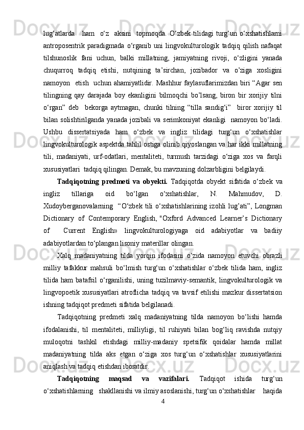 lug‘atlarda       ham     o‘z     aksini     topmoqda.   O‘zbek   tilidagi   turg‘un   o‘xshatishlarni
antroposentrik   paradigmada   o‘rganib   uni   lingvokulturologik   tadqiq   qilish   nafaqat
tilshunoslik   fani   uchun,   balki   millatning,   jamiyatning   rivoji,   o‘zligini   yanada
chuqurroq   tadqiq   etishi,   nutqining   ta’sirchan,   jozibador   va   o’ziga   xosligini
namoyon    etish   uchun  ahamiyatlidir. Mashhur  faylasuflarimizdan  biri  “Agar   sen
tilingning   qay   darajada   boy   ekanligini   bilmoqchi   bo’lsang,   biron   bir   xorijiy   tilni
o‘rgan”   deb     bekorga   aytmagan,   chunki   tilning   “tilla   sandig‘i”     biror   xorijiy   til
bilan  solishtirilganda  yanada   jozibali   va  serimkoniyat   ekanligi    namoyon  bo‘ladi.
Ushbu   dissertatsiyada   ham   o‘zbek   va   ingliz   tilidagi   turg‘un   o‘xshatishlar
lingvokulturologik aspektda tahlil ostiga olinib qiyoslangan va har ikki millatning
tili,   madaniyati,   urf-odatlari,   mentaliteti,   turmush   tarzidagi   o‘ziga   xos   va   farqli
xususiyatlari  tadqiq qilingan. Demak, bu mavzuning dolzarbligini belgilaydi.
Tadqiqotning   predmeti   va   obyekti.   Tadqiqotda   obyekt   sifatida   o‘zbek   va
ingliz   tillariga   oid   bo‘lgan   o‘xshatishlar,   N.   Mahmudov,   D.
Xudoyberganovalarning     “O‘zbek   tili   o‘xshatishlarining   izohli   lug’ati”,   Longman
Dictionary  of  Contemporary  English, "Oxford  Advanced  Learner’s  Dictionary
of     Current   English»   lingvokulturologiyaga   oid   adabiyotlar   va   badiiy
adabiyotlardan to‘plangan lisoniy materillar olingan.
Xalq   madaniyatning   tilda   yorqin   ifodasini   o‘zida   namoyon   etuvchi   obrazli
milliy   tafakkur   mahsuli   bo‘lmish   turg‘un   o‘xshatishlar   o‘zbek   tilida   ham,   ingliz
tilida   ham   batafsil   o‘rganilishi,   uning   tuzilmaviy-semantik,   lingvokulturologik   va
lingvopoetik   xususiyatlari   atroflicha   tadqiq   va   tavsif   etilishi   mazkur   dissertatsion
ishning tadqiqot predmeti sifatida belgilanadi.
Tadqiqotning   predmeti   xalq   madaniyatning   tilda   namoyon   bo‘lishi   hamda
ifodalanishi,   til   mentaliteti,   milliyligi,   til   ruhiyati   bilan   bog‘liq   ravishda   nutqiy
muloqotni   tashkil   etishdagi   milliy-madaniy   spetsifik   qoidalar   hamda   millat
madaniyatning   tilda   aks   etgan   o‘ziga   xos   turg‘un   o‘xshatishlar   xususiyatlarini
aniqlash va tadqiq etishdan iboratdir. 
Tadqiqotning   maqsad   va   vazifalari.   Tadqiqot   ishida   turg‘un
o‘xshatishlarning   shakllanishi va ilmiy asoslanishi, turg‘un o‘xshatishlar    haqida
4 