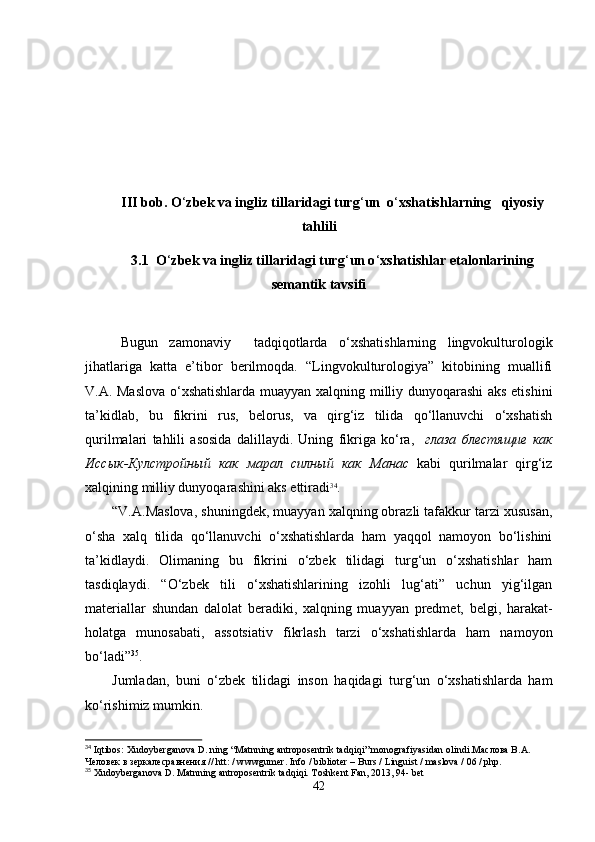 III bob. O ‘ zbek va ingliz tillaridagi turg ‘ un  o ‘ xshatishlarning   qiyosiy
tahlili
3.1  O ‘ zbek va ingliz tillaridagi turg ‘ un o ‘ xshatishlar etalonlarining
semantik tavsifi
Bugun   zamonaviy     tadqiqotlarda   o‘xshatishlarning   lingvokulturologik
jihatlariga   katta   e’tibor   berilmoqda.   “Lingvokulturologiya”   kitobining   muallifi
V.A. Maslova o‘xshatishlarda muayyan xalqning milliy dunyoqarashi  aks etishini
ta’kidlab,   bu   fikrini   rus,   belorus,   va   qirg‘iz   tilida   qo‘llanuvchi   o‘xshatish
qurilmalari   tahlili   asosida   dalillaydi.   Uning   fikriga   ko‘ra,     глаза   блестящие   как
Иссык - Кулстройный   как   марал   силный   как   Манас   kabi   qurilmalar   qirg‘iz
xalqining milliy dunyoqarashini aks ettiradi 34
.
“V.A.Maslova, shuningdek, muayyan xalqning obrazli tafakkur tarzi xususan,
o‘sha   xalq   tilida   qo‘llanuvchi   o‘xshatishlarda   ham   yaqqol   namoyon   bo‘lishini
ta’kidlaydi.   Olimaning   bu   fikrini   o‘zbek   tilidagi   turg‘un   o‘xshatishlar   ham
tasdiqlaydi.   “O‘zbek   tili   o‘xshatishlarining   izohli   lug‘ati”   uchun   yig‘ilgan
materiallar   shundan   dalolat   beradiki,   xalqning   muayyan   predmet,   belgi,   harakat-
holatga   munosabati,   assotsiativ   fikrlash   tarzi   o‘xshatishlarda   ham   namoyon
bo‘ladi” 35
. 
Jumladan,   buni   o‘zbek   tilidagi   inson   haqidagi   turg‘un   o‘xshatishlarda   ham
ko‘rishimiz mumkin. 
34
  Iqtibos :  Xudoyberganova   D .  ning  “ Matnning   antroposentrik   tadqiqi ”  monografiyasidan   olindi .Маслова В.А. 
Человек в зеркалесравнения //  htt : /  wwwgumer .  Info / biblioter – Burs / Linguist / maslova / 06 / php.
35
 Xudoyberganova D. Matnning antroposentrik tadqiqi. Toshkent Fan, 2013, 94- bet
42 
