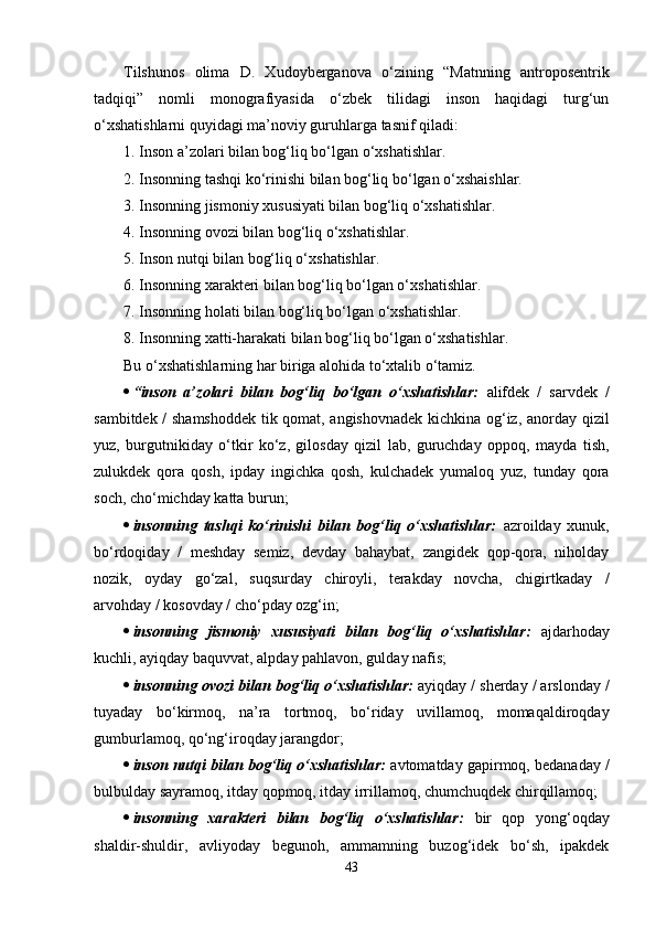 Т ilshunos   olima   D.   Xudoyberganova   o‘zining   “Matnning   antroposentrik
tadqiqi”   nomli   monografiyasida   o‘zbek   tilidagi   inson   haqidagi   turg‘un
o‘xshatishlarni quyidagi ma’noviy guruhlarga tasnif qiladi:
1. Inson a’zolari bilan bog‘liq bo‘lgan o‘xshatishlar.
2. Insonning tashqi ko‘rinishi bilan bog‘liq bo‘lgan o‘xshaishlar.
3. Insonning jismoniy xususiyati bilan bog‘liq o‘xshatishlar.
4. Insonning ovozi bilan bog‘liq o‘xshatishlar.
5. Inson nutqi bilan bog‘liq o‘xshatishlar.
6. Insonning xarakteri bilan bog‘liq bo‘lgan o‘xshatishlar.
7. Insonning holati bilan bog‘liq bo‘lgan o‘xshatishlar.
8. Insonning xatti-harakati bilan bog‘liq bo‘lgan o‘xshatishlar.
Bu o‘xshatishlarning har biriga alohida to‘xtalib o‘tamiz.
 “inson   a’zolari   bilan   bog‘liq   bo‘lgan   o‘xshatishlar:   alifdek   /   sarvdek   /
sambitdek / shamshoddek  tik qomat, angishovnadek kichkina og‘iz, anorday qizil
yuz,   burgutnikiday   o‘tkir   ko‘z,   gilosday   qizil   lab,   guruchday   oppoq,   mayda   tish,
zulukdek   qora   qosh,   ipday   ingichka   qosh,   kulchadek   yumaloq   yuz,   tunday   qora
soch, cho‘michday katta burun; 
 insonning   tashqi   ko‘rinishi   bilan   bog‘liq   o‘xshatishlar:   azroilday   xunuk,
bo‘rdoqiday   /   meshday   semiz,   devday   bahaybat,   zangidek   qop-qora,   niholday
nozik,   oyday   go‘zal,   suqsurday   chiroyli,   terakday   novcha,   chigirtkaday   /
arvohday / kosovday / cho‘pday ozg‘in;
 insonning   jismoniy   xususiyati   bilan   bog‘liq   o‘xshatishlar:   ajdarhoday
kuchli, ayiqday baquvvat, alpday pahlavon, gulday nafis;
 insonning ovozi bilan bog‘liq o‘xshatishlar:  ayiqday / sherday / arslonday /
tuyaday   bo‘kirmoq,   na’ra   tortmoq,   bo‘riday   uvillamoq,   momaqaldiroqday
gumburlamoq, qo‘ng‘iroqday jarangdor;
 inson nutqi bilan bog‘liq o‘xshatishlar:   avtomatday gapirmoq, bedanaday /
bulbulday sayramoq, itday qopmoq, itday irrillamoq, chumchuqdek chirqillamoq;
 insonning   xarakteri   bilan   bog‘liq   o‘xshatishlar:   bir   qop   yong‘oqday
shaldir-shuldir,   avliyoday   begunoh,   ammamning   buzog‘idek   bo‘sh,   ipakdek
43 