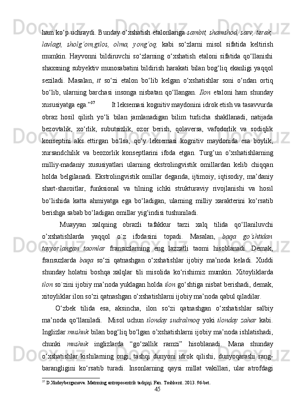 ham ko‘p uchraydi. Bunday o‘xshatish etalonlariga  sambit, shamshod, sarv, terak,
lavlagi,   sholg‘om,gilos,   olma,   yong‘oq,   kabi   so‘zlarni   misol   sifatida   keltirish
mumkin.   Hayvonni   bildiruvchi   so‘zlarning   o‘xshatish   etaloni   sifatida   qo‘llanishi
shaxsning subyektiv munosabatini  bildirish harakati  bilan bog‘liq ekanligi  yaqqol
seziladi.   Masalan,   it   so‘zi   etalon   bo‘lib   kelgan   o‘xshatishlar   soni   o‘ndan   ortiq
bo‘lib,   ularning   barchasi   insonga   nisbatan   qo‘llangan.   Ilon   etaloni   ham   shunday
xususiyatga ega.” 37
           It leksemasi kognitiv maydonini idrok etish va tasavvurda
obraz   hosil   qilish   yo‘li   bilan   jamlanadigan   bilim   turlicha   shakllanadi,   natijada
bezovtalik,   xo‘rlik,   subutsizlik,   ozor   berish,   qolaversa,   vafodorlik   va   sodiqlik
konseptini   aks   ettirgan   bo‘lsa,   qo‘y   leksemasi   kognitiv   maydonida   esa   boylik,
xursandchilik   va   beozorlik   konseptlarini   ifoda   etgan.   Turg’un   o’xshatishlarning
milliy-madaniy   xususiyatlari   ularning   ekstrolingvistik   omillardan   kelib   chiqqan
holda   belgilanadi.   Ekstrolingvistik   omillar   deganda,   ijtimoiy,   iqtisodiy,   ma’daniy
shart-sharoitlar,   funksional   va   tilning   ichki   strukturaviy   rivojlanishi   va   hosil
bo‘lishida   kat t a   ahmiyatga   ega   bo‘ladigan,   ularning   milliy   xarakterini   ko‘rsatib
berishga sabab bo‘ladigan omillar yig‘indisi tushuniladi. 
Muayyan   xalqning   obrazli   tafakkur   tarzi   xalq   tilida   qo‘llaniluvchi
o’xshatish larda   yaqqol   o`z   ifodasini   topadi .   Masalan,   baqa   go‘shtidan
tayyorlangan   taomlar   fransuzlarning   eng   lazzatli   taomi   hisoblanadi.   Demak,
fra n suzlarda   baqa   so‘zi   qatnashgan   o‘xshatish lar   ijobiy   ma’noda   keladi.   Xuddi
shunday   holatni   boshqa   xalqlar   tili   misolida   ko‘rishimiz   mumkin.   Xitoyliklar da
ilon  so`zini ijobiy ma’noda yuklagan holda  ilon  go‘shtiga nisbat berishadi,   demak,
xitoyliklar ilon so‘zi qatnashgan  o’xshatish larni ijobiy ma’noda qabul qiladilar.
O‘zbek   tilida   esa,   aksincha,   ilon   so‘zi   qatnashgan   o‘xshatish lar   salbiy
ma’noda   qo‘llaniladi.     Misol   uchun   ilon day   sudralmoq   yoki   ilonday   zahar   kabi.
Inglizlar   mushuk   bilan bog‘liq bo‘lgan  o’xshatish larni ijobiy ma’noda ishlatishadi ,
chunki   mushuk   inglizlarda   “ go‘zallik   ramzi ”   hisoblanadi.   Mana   shunday
o‘xshatish lar   kishilarning   ongi,   tashqi   dunyoni   idrok   qilishi,   dunyoqarashi   rang-
barangligini   ko‘rsatib   turadi.   Insonlarning   qaysi   millat   vakillari,   ular   atrofdagi
37
 D.Xudoyberganova. Matnning antroposentrik tadqiqi. Fan. Toshkent. 2013. 96-bet.
45 