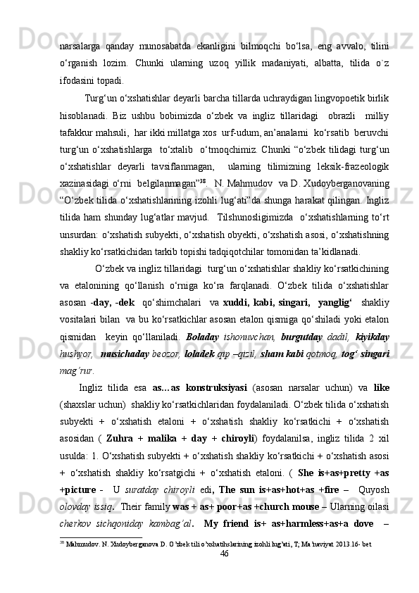 narsalarga   qanday   munosabatda   ekanligini   bilmoqchi   bo‘lsa,   eng   avvalo,   tilini
o‘rganish   lozim.   Chunki   ularning   uzoq   yillik   madaniyati,   albatta,   tilida   o`z
ifodasini topadi.    
    Turg‘un o‘xshatishlar deyarli barcha tillarda uchraydigan lingvopoetik birlik
hisoblanadi.   Biz   ushbu   bobimizda   o‘zbek   va   ingliz   tillaridagi     obrazli     milliy
tafakkur mahsuli,  har ikki millatga xos  urf-udum, an’analarni  ko‘rsatib  beruvchi
turg‘un  o‘xshatishlarga    to‘xtalib     o‘tmoqchimiz.  Chunki   “o‘zbek   tilidagi  turg‘un
o‘xshatishlar   deyarli   tavsiflanmagan,     ularning   tilimizning   leksik-frazeologik
xazinasidagi o‘rni   belgilanmagan” 38
.   N. Mahmudov   va D. Xudoyberganovaning
“O‘zbek tili da   o‘xshatishlarining  izohli  lug‘ati”da  shunga  harakat  qilingan.  Ingliz
tilida   ham   shunday   lug‘atlar   mavjud.     Tilshunosligimizda     o‘xshatishlarning   to‘rt
unsurdan: o‘xshatish subyekti, o‘xshatish obyekti, o‘xshatish asosi, o‘xshatishning
shakliy ko‘rsatkichidan tarkib topishi tadqiqotchilar tomonidan ta’kidlanadi.
      O‘zbek va ingliz tillaridagi  turg‘un o‘xshatishlar shakliy ko‘rsatkichining
va   etalonining   qo‘llanish   o‘rniga   ko‘ra   farqlanadi.   O‘zbek   tilida   o‘xshatishlar
asosan   - day,   -dek     qo‘shimchalari     va   xuddi,   kabi,   singari,     yanglig‘     shakliy
vositalari bilan   va bu ko‘rsatkichlar  asosan etalon qismiga qo‘shiladi yoki etalon
qismidan     keyin   qo‘llaniladi.   Boladay   ishonuvchan,   burgutday   dadil,   kiyikday
hushyor,    musichaday   beozor,   loladek   qip –qizil,   sham kabi   qotmoq,   tog‘ singari
mag‘rur. 
Ingliz   tilida   esa   as…as   konstruksiyasi   (asosan   narsalar   uchun)   va   like
(shaxslar uchun)  shakliy ko‘rsatkichlaridan foydalaniladi. O‘zbek tilida o‘xshatish
subyekti   +   o‘xshatish   etaloni   +   o‘xshatish   shakliy   ko‘rsatkichi   +   o‘xshatish
asosidan   (   Zuhra   +   malika   +   day   +   chiroyli )   foydalanilsa,   ingliz   tilida   2   xil
usulda: 1. O‘xshatish subyekti + o‘xshatish shakliy ko‘rsatkichi + o‘xshatish asosi
+   o‘xshatish   shakliy   ko‘rsatgichi   +   o‘xshatish   etaloni.   (   She   is + as+pretty   +as
+picture   -     U   suratday   chiroyli   e di ,   The   sun   is+as+hot+as   +fire   –     Quyosh
olovday issiq .    Their family  was + as+ poor+as +church mouse –  Ularning oilasi
cherkov   sichqoniday   kambag‘al .     My   friend   is+   as+harmless+as+a   dove     –
38
 Mahmudov. N. Xudoyberganova D. O’zbek tili o’xshatihslarining izohli lug’ati, T; Ma’naviyat 2013.16- bet
46 