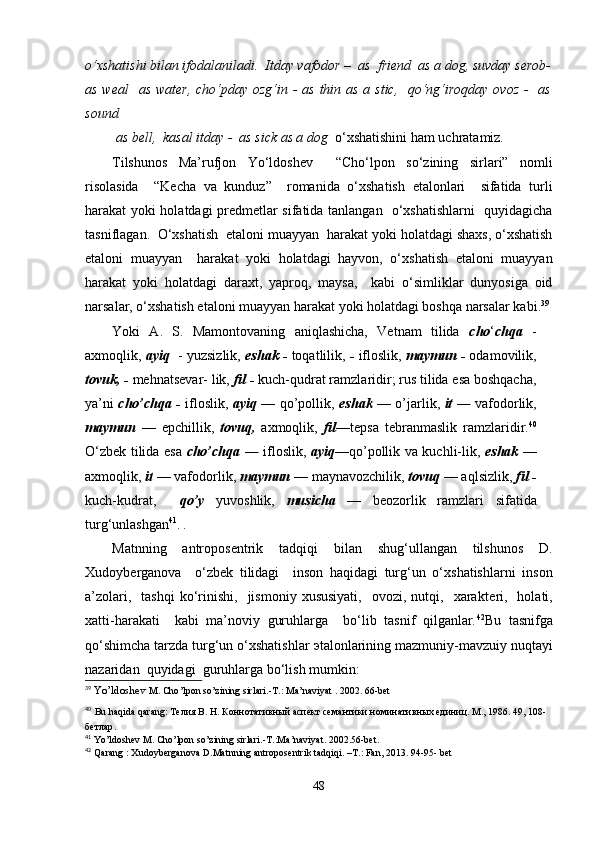 o‘xshatishi bilan ifodalaniladi.  Itday vafodor –  as  friend  as a dog, suvday serob-
as weal    as water,  cho‘pday ozg‘in - as thin as a stic,   qo‘ng‘iroqday ovoz  -   as
sound
 as bell,  kasal itday -  as sick as a dog   o‘xshatishini ham uchratamiz.
Tilshunos   Ma’rufjon   Yo‘ldosh е v     “Cho‘lpon   so‘zining   sirlari”   nomli
risolasida     “K е cha   va   kunduz”     romanida   o‘xshatish   etalonlari     sifatida   turli
harakat yoki holatdagi pr е dm е tlar sifatida tanlangan   o‘xshatishlarni    quyidagicha
tasniflagan.  O‘xshatish   e taloni muayyan  harakat yoki holatdagi shaxs, o‘xshatish
etaloni   muayyan     harakat   yoki   holatdagi   hayvon,   o‘xshatish   etaloni   muayyan
harakat   yoki   holatdagi   daraxt,   yaproq,   maysa,     kabi   o‘simliklar   dunyosiga   oid
narsalar, o‘xshatish etaloni muayyan harakat yoki holatdagi boshqa narsalar kabi. 39
Yoki   A.   S.   Mamontovaning   aniqlashicha,   Vetnam   tilida   cho ‘ chqa   -
axmoqlik,  ayiq   - yuzsizlik,  eshak -  toqatlilik,  -  ifloslik,  maymun -  odamovilik,
tovuk, -  mehnatsevar- lik,  fil -  kuch-qudrat ramzlaridir; rus tilida esa boshqacha,
ya’ni   cho’chqa -   ifloslik,   ayiq   — qo’pollik,   eshak   — o’jarlik,   it —   vafodorlik,
maymun   —   epchillik,   tovuq,   axmoqlik,   fil— tepsa   tebranmaslik   ramzlaridir. 40
O‘zbek tilida esa   cho’chqa —   ifloslik,   ayiq —qo’pollik va kuchli-lik,   eshak   —
axmoqlik,  it  — vafodorlik,  maymun  — maynavozchilik,  tovuq  — aqlsizlik,  fil -
kuch-kudrat,     qo’y   yuvoshlik,   musicha   —   beozorlik   ramzlari   sifatida
turg‘unlashgan 41
.  .
Matnning   antropos е ntrik   tadqiqi   bilan   shug‘ullangan   tilshunos   D.
Xudoyb е rganova     o‘zb е k   tilidagi     inson   haqidagi   turg‘un   o‘xshatishlarni   inson
a’zolari,    tashqi   ko‘rinishi,    jismoniy  xususiyati,    ovozi,  nutqi,    xarakt е ri,    holati,
xatti-harakati     kabi   ma’noviy   guruhlarga     bo‘lib   tasnif   qilganlar. 42
Bu   tasnifga
qo‘shimcha tarzda turg‘un o‘xshatishlar  э talonlarining mazmuniy-mavzuiy   nuqtayi
nazaridan  quyidagi    guruhlarga bo‘lish mumkin:
39
  Yo’ldoshev   M .  Cho ’ lpon   so ’ zining   sirlari .- Т .:  Ma ’ naviyat  .  2002. 66- bet
40
  Bu  h a qi da  q arang: Телия В. Н. Коннотативный аспект семантики номинативных единиц. М., 1986. 49, 108-
бетлар .
41
  Yo ’ ldoshev   M .  Cho ’ lpon   so ’ zining   sirlari .- T .: Ma ’ naviyat . 2002.56- bet .
42
  Qarang  :  Xudoyberganova   D . Matnning   antroposentrik   tadqiqi . – T .:  Fan , 2013. 94-95-  bet
48 