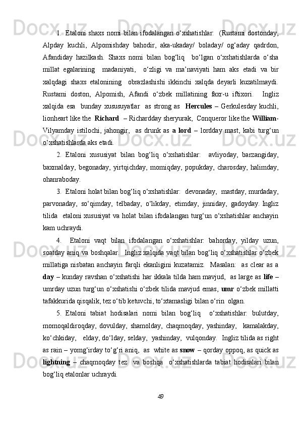 1. E taloni  shaxs   nomi  bilan  ifodalangan  o‘xshatishlar:    (Rustami  dostonday,
Alpday   kuchli,   Alpomishday   bahodir,   aka-ukaday/   boladay/   og‘aday   qadrdon,
Afandiday   hazilkash.   Shaxs   nomi   bilan   bog‘liq     bo‘lgan   o‘xshatishlarda   o‘sha
millat   egalarining     madaniyati,     o‘zligi   va   ma’naviyati   ham   aks   e tadi   va   bir
xalqdagi   shaxs   etalonining     obrazlashishi   ikkinchi   xalqda   deyarli   kuzatilmaydi.
Rustami   doston,   Alpomish,   Afandi   o‘zbek   millatining   faxr-u   iftixori.     Ingliz
xalqida   esa     bunday   xususuyatlar     as   strong   as     Hercules   –   Gerkulesday   kuchli,
lionheart like the   Richard   – Richardday sheryurak,  Conqueror like the  William -
Vilyamday   istilochi,   jahongir,     as   drunk   as   a   lord   –   lordday   mast,   kabi   turg‘un
o‘xshatishlarda aks etadi.
2. Etaloni   xususiyat   bilan   bog‘liq   o‘xshatishlar:     avliyoday,   barzangiday,
baxmalday,   begonaday,   yirtqichday,   momiqday,   popukday,   charosday,   halimday,
ohanraboday.   
3. Etaloni holat bilan bog‘liq o‘xshatishlar:  devonaday,  mastday, murdaday,
parvonaday,  so‘qimday,  telbaday,  o‘likday,  еtimday,  jinniday,  gadoyday. Ingliz
tilida   etaloni xususiyat  va holat  bilan ifodalangan turg‘un o‘xshatishlar  anchayin
kam uchraydi.
4.   E taloni   vaqt   bilan   ifodalangan   o‘xshatishlar:   bahorday,   yilday   uzun,
soatday aniq va boshqalar.   Ingliz xalqida vaqt bilan bog‘liq o‘xshatishlar  o‘zbek
millatiga   nisbatan   anchayin   farqli   ekanligini   kuzatamiz.     Masalan:     as   clear   as   a
day   – kunday ravshan o‘xshatishi har ikkala tilda ham mavjud,   as large as   life   –
umrday  uzun  turg‘un o‘xshatishi  o‘zbek  tilida  mavjud emas,   umr   o‘zbek  millatti
tafakkurida qisqalik, tez o‘tib ketuvchi, to‘xtamasligi bilan o‘rin  olgan.    
5. Etaloni   tabiat   hodisalari   nomi   bilan   bog‘liq     o‘xshatishlar:   bulutday,
momoqaldiroqday,   dovulday,   shamolday,   chaqmoqday,   yashinday,     kamalakday,
ko‘chkiday,      е lday, do‘lday, selday,  yashinday,  vulqonday.  Ingliz tilida as right
as rain – yomg‘irday to‘g‘ri aniq,   as   white as   snow   – qorday oppoq, as quick as
lightning   –   chaqmoqday   t е z     va   boshqa     o‘xshatishlarda   tabiat   hodisalari   bilan
bog‘liq etalonlar uchraydi.
49 