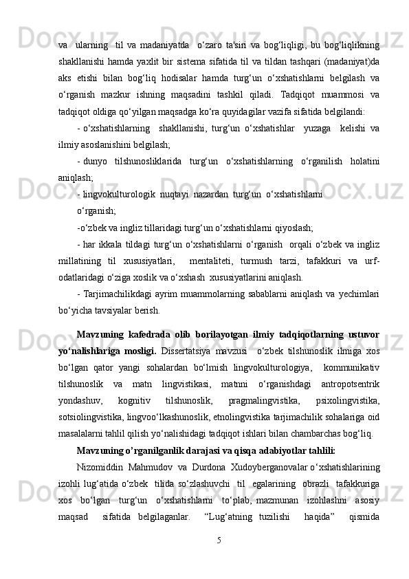 va     ularning     til   va   madaniyatda     o‘zaro   ta'siri   va   bog‘liqligi,   bu   bog‘liqlikning
shakllanishi   hamda   yaxlit   bir   sistema   sifatida   til   va   tildan   tashqari   (madaniyat)da
aks   etishi   bilan   bog‘liq   hodisalar   hamda   turg‘un   o‘xshatishlarni   belgilash   va
o‘rganish   mazkur   ishning   maqsadini   tashkil   qiladi.   Tadqiqot   muammosi   va
tadqiqot oldiga qo‘yilgan maqsadga ko‘ra quyidagilar vazifa sifatida belgilandi:
- o‘xshatishlarning     shakllanishi,   turg‘un   o‘xshatishlar     yuzaga     kelishi   va
ilmiy asoslanishini belgilash;
- dunyo   tilshunosliklarida   turg‘un   o‘xshatishlarning   o‘rganilish   holatini
aniqlash;
- lingvokulturologik  nuqtayi  nazardan  turg‘un  o‘xshatishlarni
o‘rganish;
-o‘zbek va ingliz tillaridagi turg‘un o‘xshatishlarni qiyoslash;
- har   ikkala   tildagi   turg‘un   o‘xshatishlarni   o‘rganish     orqali   o‘zbek   va   ingliz
millatining   til   xususiyatlari,     mentaliteti,   turmush   tarzi,   tafakkuri   va   urf-
odatlaridagi o‘ziga xoslik va o‘xshash  xususiyatlarini aniqlash.
- Tarjimachilikdagi  ayrim  muammolarning sabablarni  aniqlash  va yеchimlari
bo‘yicha tavsiyalar berish.
Mavzuning   kafedrada   olib   borilayotgan   ilmiy   tadqiqotlarning   ustuvor
yo‘nalishlariga   mosligi.   Dissertatsiya   mavzusi     o‘zbek   tilshunoslik   ilmiga   xos
bo‘lgan   qator   yangi   sohalardan   bo‘lmish   lingvokulturologiya,     kommunikativ
tilshunoslik   va   matn   lingvistikasi,   matnni   o‘rganishdagi   antropotsentrik
yondashuv,   kognitiv   tilshunoslik,   pragmalingvistika,   psixolingvistika,
sotsiolingvistika, lingvoo‘lkashunoslik, etnolingvistika tarjimachilik sohalariga oid
masalalarni tahlil qilish yo‘nalishidagi tadqiqot ishlari bilan chambarchas bog‘liq. 
Mavzuning o’rganilganlik darajasi va qisqa adabiyotlar tahlili:
Nizomiddin  Mahmudov  va  Durdona  Xudoyberganovalar o ‘ xshatishlarining
izohli   lug ‘ atida  o‘zbek    tilida  so‘zlashuvchi     til    egalarining    obrazli     tafakkuriga
xos     bo‘lgan     turg‘un     o‘xshatishlarni     to‘plab,   mazmunan     izohlashni     asosiy
maqsad     sifatida   belgilaganlar.     “Lug‘atning   tuzilishi     haqida”     qismida
5 